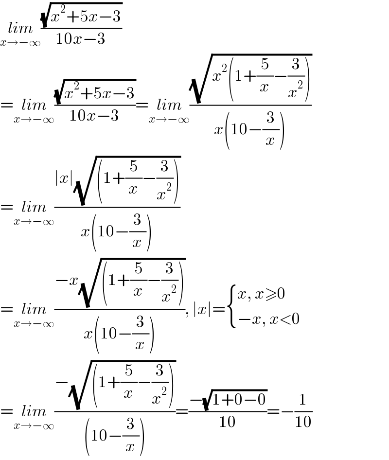 lim_(x→−∞) ((√(x^2 +5x−3))/(10x−3))  =lim_(x→−∞) ((√(x^2 +5x−3))/(10x−3))=lim_(x→−∞) ((√(x^2 (1+(5/x)−(3/x^2 ))))/(x(10−(3/x))))  =lim_(x→−∞) ((∣x∣(√((1+(5/x)−(3/x^2 )))))/(x(10−(3/x))))  =lim_(x→−∞) ((−x(√((1+(5/x)−(3/x^2 )))))/(x(10−(3/x)))), ∣x∣= { ((x, x≥0)),((−x, x<0)) :}  =lim_(x→−∞) ((−(√((1+(5/x)−(3/x^2 )))))/((10−(3/x))))=((−(√(1+0−0)))/(10))=−(1/(10))  