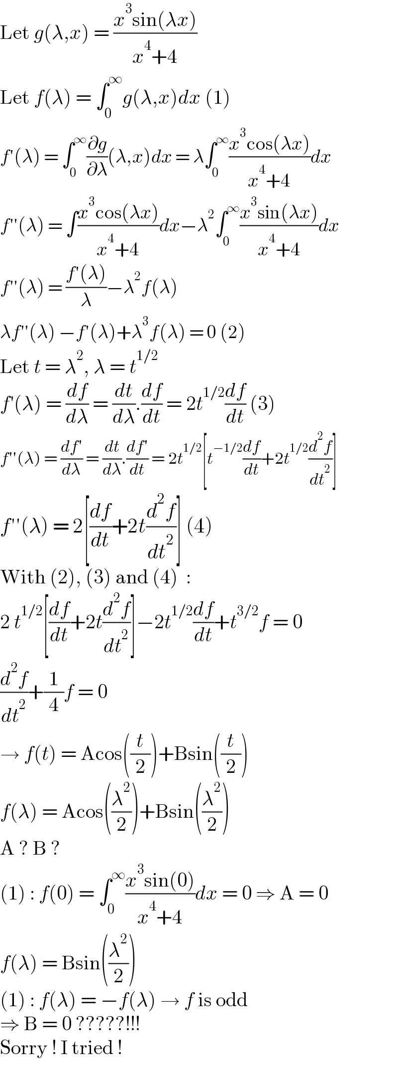 Let g(λ,x) = ((x^3 sin(λx))/(x^4 +4))  Let f(λ) = ∫_0 ^∞ g(λ,x)dx (1)  f′(λ) = ∫_0 ^∞ (∂g/∂λ)(λ,x)dx = λ∫_0 ^∞ ((x^3 cos(λx))/(x^4 +4))dx  f′′(λ) = ∫((x^3 cos(λx))/(x^4 +4))dx−λ^2 ∫_0 ^∞ ((x^3 sin(λx))/(x^4 +4))dx  f′′(λ) = ((f′(λ))/λ)−λ^2 f(λ)  λf′′(λ) −f′(λ)+λ^3 f(λ) = 0 (2)  Let t = λ^2 , λ = t^(1/2)   f′(λ) = (df/dλ) = (dt/dλ).(df/dt) = 2t^(1/2) (df/dt) (3)  f′′(λ) = ((df′)/dλ) = (dt/dλ).((df′)/dt) = 2t^(1/2) [t^(−1/2) (df/dt)+2t^(1/2) (d^2 f/dt^2 )]  f′′(λ) = 2[(df/dt)+2t(d^2 f/dt^2 )] (4)  With (2), (3) and (4)  :  2 t^(1/2) [(df/dt)+2t(d^2 f/dt^2 )]−2t^(1/2) (df/dt)+t^(3/2) f = 0  (d^2 f/dt^2 )+(1/4)f = 0  → f(t) = Acos((t/2))+Bsin((t/2))  f(λ) = Acos((λ^2 /2))+Bsin((λ^2 /2))  A ? B ?  (1) : f(0) = ∫_0 ^∞ ((x^3 sin(0))/(x^4 +4))dx = 0 ⇒ A = 0  f(λ) = Bsin((λ^2 /2))  (1) : f(λ) = −f(λ) → f is odd  ⇒ B = 0 ?????!!!  Sorry ! I tried !  