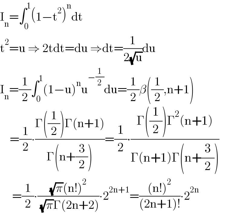 I_n =∫_0 ^1 (1−t^2 )^n dt  t^2 =u ⇒ 2tdt=du ⇒dt=(1/(2(√u)))du  I_n =(1/2)∫_0 ^1 (1−u)^n u^(−(1/2)) du=(1/2)β((1/2),n+1)      =(1/2)∙((Γ((1/2))Γ(n+1))/(Γ(n+(3/2))))=(1/2)∙((Γ((1/2))Γ^2 (n+1))/(Γ(n+1)Γ(n+(3/2))))       =(1/2)∙(((√π)(n!)^2 )/( (√π)Γ(2n+2)))∙2^(2n+1) =(((n!)^2 )/((2n+1)!))∙2^(2n)   