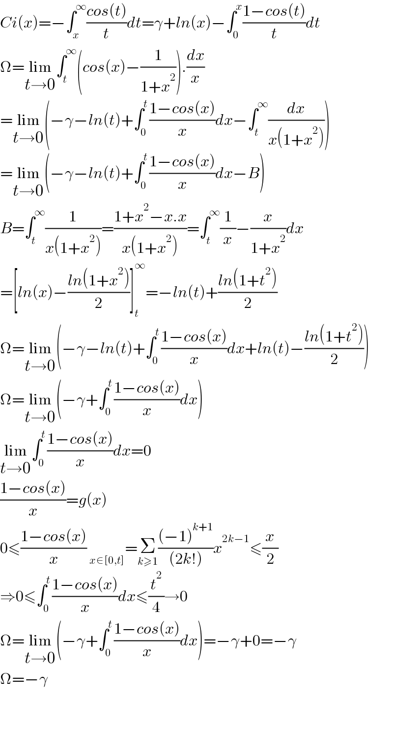 Ci(x)=−∫_x ^∞ ((cos(t))/t)dt=γ+ln(x)−∫_0 ^x ((1−cos(t))/t)dt   Ω=lim_(t→0) ∫_t ^∞ (cos(x)−(1/(1+x^2 ))).(dx/x)  =lim_(t→0) (−γ−ln(t)+∫_0 ^t ((1−cos(x))/x)dx−∫_t ^∞ (dx/(x(1+x^2 ))))  =lim_(t→0) (−γ−ln(t)+∫_0 ^t ((1−cos(x))/x)dx−B)  B=∫_t ^∞ (1/(x(1+x^2 )))=((1+x^2 −x.x)/(x(1+x^2 )))=∫_t ^∞ (1/x)−(x/(1+x^2 ))dx  =[ln(x)−((ln(1+x^2 ))/2)]_t ^∞ =−ln(t)+((ln(1+t^2 ))/2)  Ω=lim_(t→0) (−γ−ln(t)+∫_0 ^t ((1−cos(x))/x)dx+ln(t)−((ln(1+t^2 ))/2))  Ω=lim_(t→0) (−γ+∫_0 ^t ((1−cos(x))/x)dx)  lim_(t→0) ∫_0 ^t ((1−cos(x))/x)dx=0  ((1−cos(x))/x)=g(x)  0≤((1−cos(x))/x)  _(x∈[0,t]) =Σ_(k≥1) (((−1)^(k+1) )/((2k!)))x^(2k−1) ≤(x/2)  ⇒0≤∫_0 ^t ((1−cos(x))/x)dx≤(t^2 /4)→0  Ω=lim_(t→0) (−γ+∫_0 ^t ((1−cos(x))/x)dx)=−γ+0=−γ  Ω=−γ      