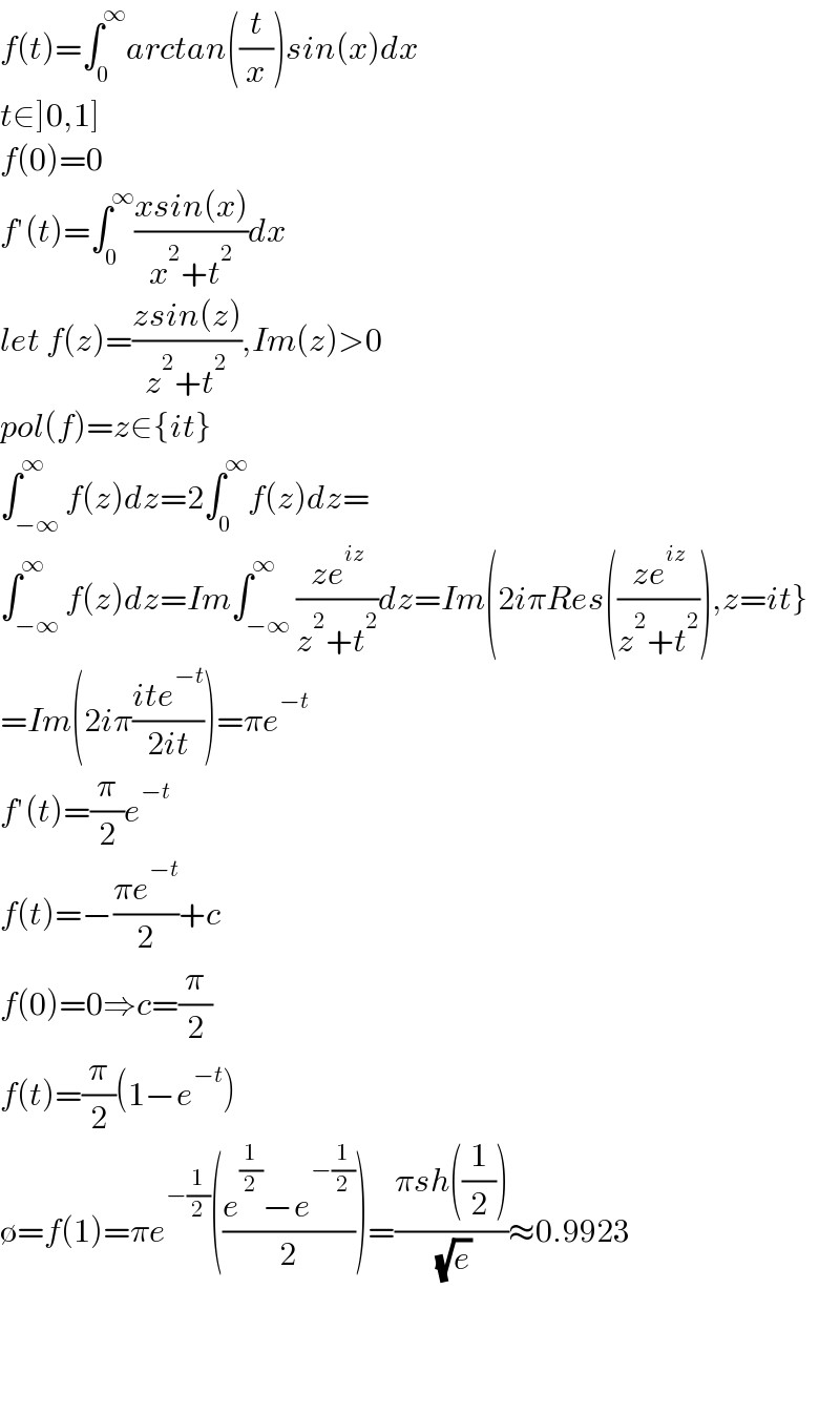 f(t)=∫_0 ^∞ arctan((t/x))sin(x)dx  t∈]0,1]  f(0)=0  f′(t)=∫_0 ^∞ ((xsin(x))/(x^2 +t^2 ))dx  let f(z)=((zsin(z))/(z^2 +t^2 )),Im(z)>0  pol(f)=z∈{it}  ∫_(−∞) ^∞ f(z)dz=2∫_0 ^∞ f(z)dz=  ∫_(−∞) ^∞ f(z)dz=Im∫_(−∞) ^∞ ((ze^(iz) )/(z^2 +t^2 ))dz=Im(2iπRes(((ze^(iz) )/(z^2 +t^2 ))),z=it}  =Im(2iπ((ite^(−t) )/(2it)))=πe^(−t)   f′(t)=(π/2)e^(−t)   f(t)=−((πe^(−t) )/2)+c  f(0)=0⇒c=(π/2)  f(t)=(π/2)(1−e^(−t) )  ∅=f(1)=πe^(−(1/2)) (((e^(1/2) −e^(−(1/2)) )/2))=((πsh((1/2)))/( (√e)))≈0.9923        