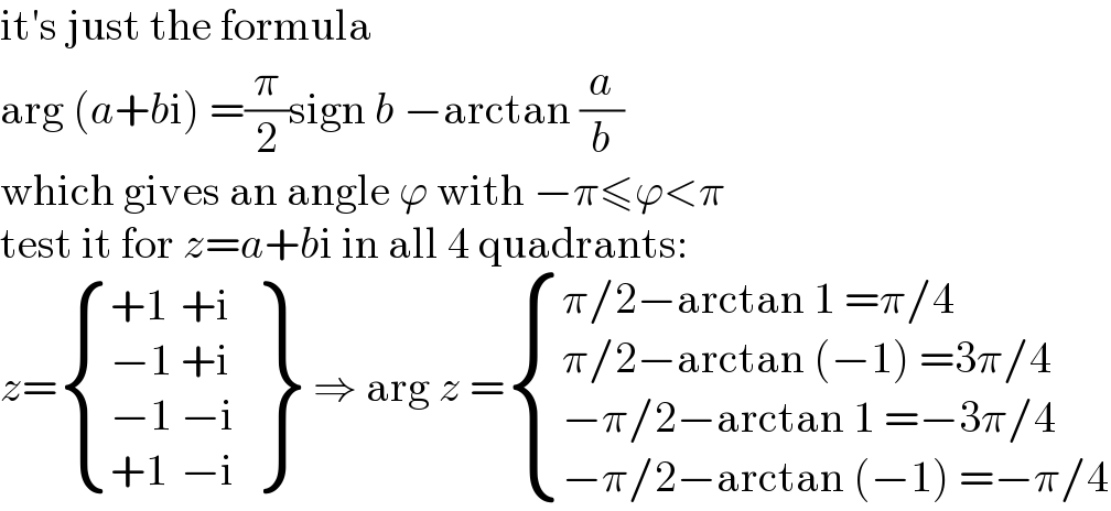 it′s just the formula  arg (a+bi) =(π/2)sign b −arctan (a/b)  which gives an angle ϕ with −π≤ϕ<π  test it for z=a+bi in all 4 quadrants:  z= { ((+1)),((−1)),((−1)),((+1)) :}  {: ((+i)),((+i)),((−i)),((−i)) } ⇒ arg z = { ((π/2−arctan 1 =π/4)),((π/2−arctan (−1) =3π/4)),((−π/2−arctan 1 =−3π/4)),((−π/2−arctan (−1) =−π/4)) :}  