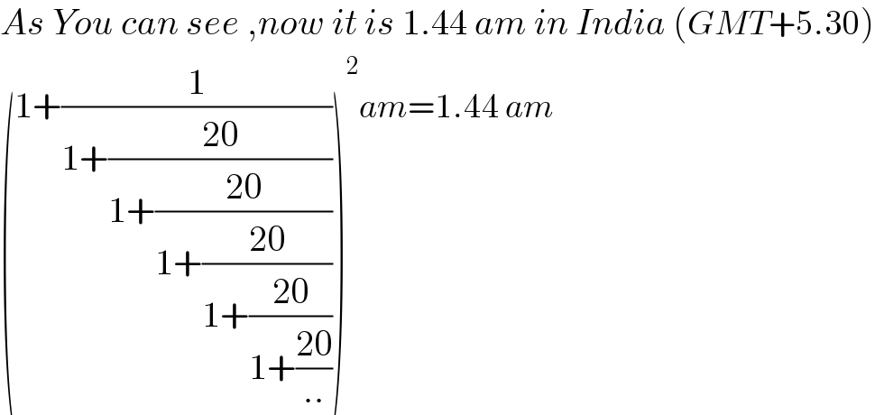 As You can see ,now it is 1.44 am in India (GMT+5.30)  (1+(1/(1+((20)/(1+((20)/(1+((20)/(1+((20)/(1+((20)/(..)))))))))))))^2 am=1.44 am  