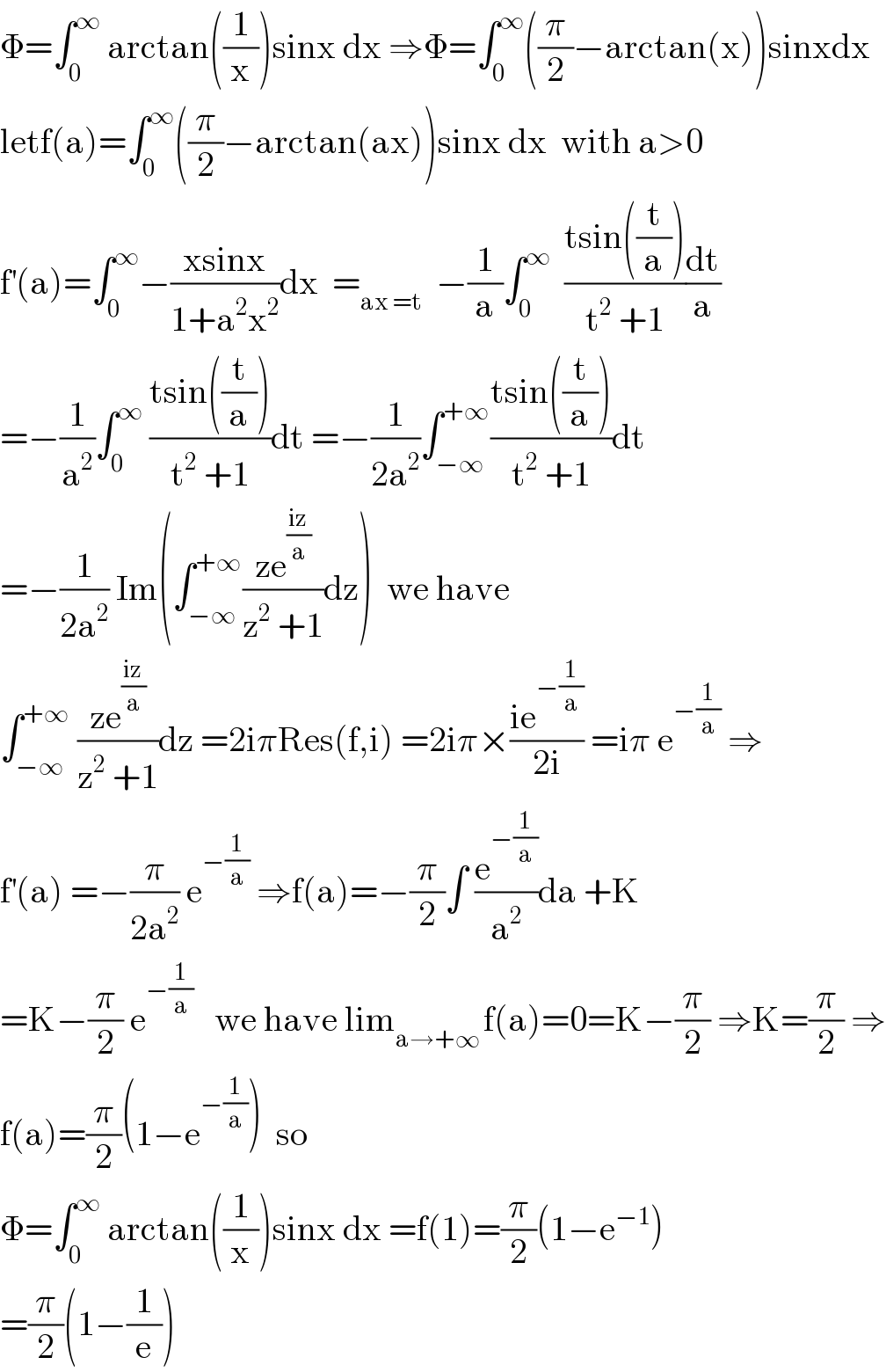 Φ=∫_0 ^∞  arctan((1/x))sinx dx ⇒Φ=∫_0 ^∞ ((π/2)−arctan(x))sinxdx  letf(a)=∫_0 ^∞ ((π/2)−arctan(ax))sinx dx  with a>0  f^′ (a)=∫_0 ^∞ −((xsinx)/(1+a^2 x^2 ))dx  =_(ax =t)   −(1/a)∫_0 ^∞   ((tsin((t/a)))/(t^2  +1))(dt/a)  =−(1/a^2 )∫_0 ^∞  ((tsin((t/a)))/(t^2  +1))dt =−(1/(2a^2 ))∫_(−∞) ^(+∞) ((tsin((t/a)))/(t^2  +1))dt  =−(1/(2a^2 )) Im(∫_(−∞) ^(+∞) ((ze^((iz)/a) )/(z^2  +1))dz)  we have  ∫_(−∞) ^(+∞)  ((ze^((iz)/a) )/(z^2  +1))dz =2iπRes(f,i) =2iπ×((ie^(−(1/a)) )/(2i)) =iπ e^(−(1/a))  ⇒  f^′ (a) =−(π/(2a^2 )) e^(−(1/a))  ⇒f(a)=−(π/2)∫ (e^(−(1/a)) /a^2 )da +K  =K−(π/2) e^(−(1/a))    we have lim_(a→+∞ ) f(a)=0=K−(π/2) ⇒K=(π/2) ⇒  f(a)=(π/2)(1−e^(−(1/a)) )  so  Φ=∫_0 ^∞  arctan((1/x))sinx dx =f(1)=(π/2)(1−e^(−1) )  =(π/2)(1−(1/e))  