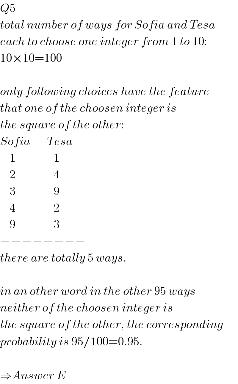 Q5  total number of ways for Sofia and Tesa   each to choose one integer from 1 to 10:  10×10=100    only following choices have the feature  that one of the choosen integer is  the square of the other:  Sofia       Tesa      1                1      2                4      3                9      4                2      9                3  −−−−−−−−  there are totally 5 ways.    in an other word in the other 95 ways  neither of the choosen integer is  the square of the other, the corresponding  probability is 95/100=0.95.    ⇒Answer E  