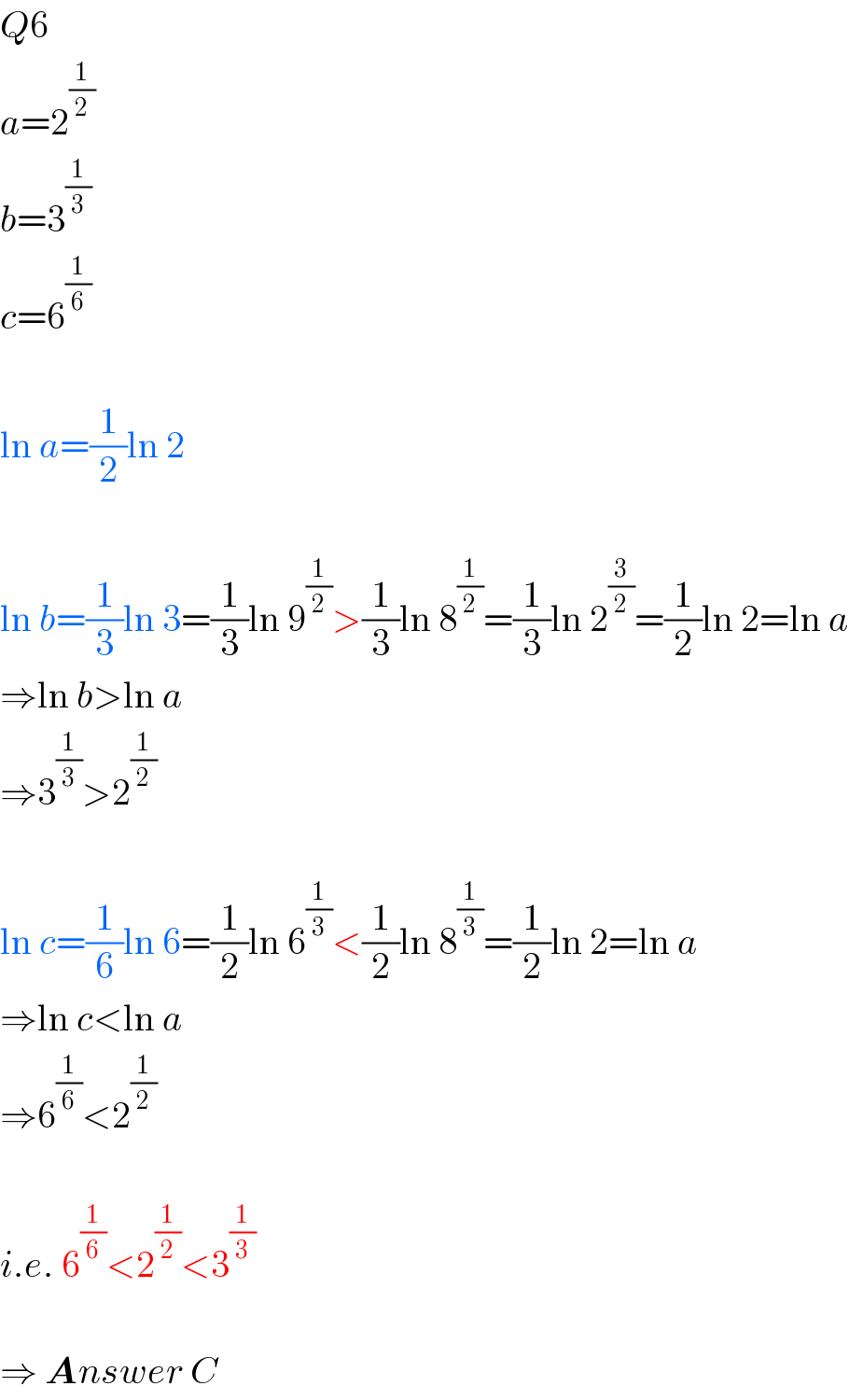 Q6  a=2^(1/2)   b=3^(1/3)   c=6^(1/6)     ln a=(1/2)ln 2    ln b=(1/3)ln 3=(1/3)ln 9^(1/2) >(1/3)ln 8^(1/2) =(1/3)ln 2^(3/2) =(1/2)ln 2=ln a  ⇒ln b>ln a  ⇒3^(1/3) >2^(1/2)     ln c=(1/6)ln 6=(1/2)ln 6^(1/3) <(1/2)ln 8^(1/3) =(1/2)ln 2=ln a  ⇒ln c<ln a  ⇒6^(1/6) <2^(1/2)     i.e. 6^(1/6) <2^(1/2) <3^(1/3)     ⇒ Answer C  