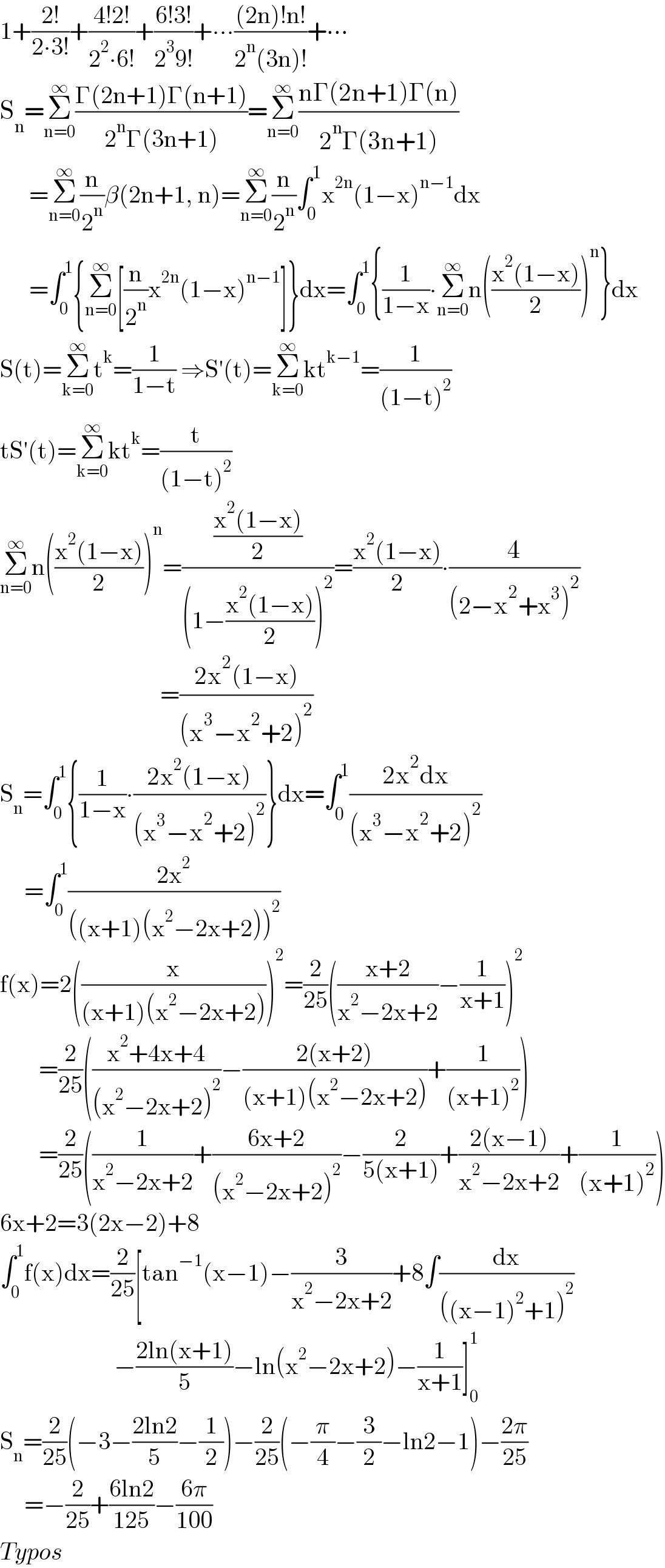 1+((2!)/(2∙3!))+((4!2!)/(2^2 ∙6!))+((6!3!)/(2^3 9!))+∙∙∙(((2n)!n!)/(2^n (3n)!))+∙∙∙  S_n =Σ_(n=0) ^∞ ((Γ(2n+1)Γ(n+1))/(2^n Γ(3n+1)))=Σ_(n=0) ^∞ ((nΓ(2n+1)Γ(n))/(2^n Γ(3n+1)))        =Σ_(n=0) ^∞ (n/2^n )β(2n+1, n)=Σ_(n=0) ^∞ (n/2^n )∫_0 ^1 x^(2n) (1−x)^(n−1) dx        =∫_0 ^1 {Σ_(n=0) ^∞ [(n/2^n )x^(2n) (1−x)^(n−1) ]}dx=∫_0 ^1 {(1/(1−x))∙Σ_(n=0) ^∞ n(((x^2 (1−x))/2))^n }dx  S(t)=Σ_(k=0) ^∞ t^k =(1/(1−t)) ⇒S′(t)=Σ_(k=0) ^∞ kt^(k−1) =(1/((1−t)^2 ))  tS′(t)=Σ_(k=0) ^∞ kt^k =(t/((1−t)^2 ))  Σ_(n=0) ^∞ n(((x^2 (1−x))/2))^n =(((x^2 (1−x))/2)/((1−((x^2 (1−x))/2))^2 ))=((x^2 (1−x))/2)∙(4/((2−x^2 +x^3 )^2 ))                                   =((2x^2 (1−x))/((x^3 −x^2 +2)^2 ))  S_n =∫_0 ^1 {(1/(1−x))∙((2x^2 (1−x))/((x^3 −x^2 +2)^2 ))}dx=∫_0 ^1 ((2x^2 dx)/((x^3 −x^2 +2)^2 ))       =∫_0 ^1 ((2x^2 )/(((x+1)(x^2 −2x+2))^2 ))  f(x)=2((x/((x+1)(x^2 −2x+2))))^2 =(2/(25))(((x+2)/(x^2 −2x+2))−(1/(x+1)))^2           =(2/(25))(((x^2 +4x+4)/((x^2 −2x+2)^2 ))−((2(x+2))/((x+1)(x^2 −2x+2)))+(1/((x+1)^2 )))          =(2/(25))((1/(x^2 −2x+2))+((6x+2)/((x^2 −2x+2)^2 ))−(2/(5(x+1)))+((2(x−1))/(x^2 −2x+2))+(1/((x+1)^2 )))  6x+2=3(2x−2)+8  ∫_0 ^1 f(x)dx=(2/(25))[tan^(−1) (x−1)−(3/(x^2 −2x+2))+8∫(dx/(((x−1)^2 +1)^2 ))                        [−((2ln(x+1))/5)−ln(x^2 −2x+2)−(1/(x+1))]_0 ^1   S_n =(2/(25))(−3−((2ln2)/5)−(1/2))−(2/(25))(−(π/4)−(3/2)−ln2−1)−((2π)/(25))       =−(2/(25))+((6ln2)/(125))−((6π)/(100))   Typos  