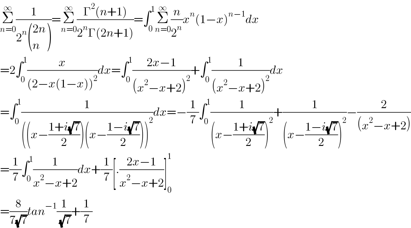 Σ_(n=0) ^∞ (1/(2^n  (((2n)),(n) )))=Σ_(n=0) ^∞ ((Γ^2 (n+1))/(2^n Γ(2n+1)))=∫_0 ^1 Σ_(n=0) ^∞ (n/2^n )x^n (1−x)^(n−1) dx  =2∫_0 ^1 (x/((2−x(1−x))^2 ))dx=∫_0 ^1 ((2x−1)/((x^2 −x+2)^2 ))+∫_0 ^1 (1/((x^2 −x+2)^2 ))dx  =∫_0 ^1 (1/(((x−((1+i(√7))/2))(x−((1−i(√7))/2)))^2 ))dx=−(1/7)∫_0 ^1 (1/((x−((1+i(√7))/2))^2 ))+(1/((x−((1−i(√7))/2))^2 ))−(2/((x^2 −x+2)))  =(1/7)∫_0 ^1 (1/(x^2 −x+2))dx+(1/7)[.((2x−1)/(x^2 −x+2))]_0 ^1   =(8/(7(√7)))tan^(−1) (1/( (√7)))+(1/7)  