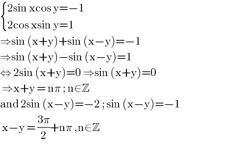  { ((2sin xcos y=−1)),((2cos xsin y=1)) :}  ⇒sin (x+y)+sin (x−y)=−1  ⇒sin (x+y)−sin (x−y)=1  ⇔ 2sin (x+y)=0 ⇒sin (x+y)=0   ⇒x+y = nπ ; n∈Z   and 2sin (x−y)=−2 ; sin (x−y)=−1   x−y = ((3π)/2)+nπ ,n∈Z  
