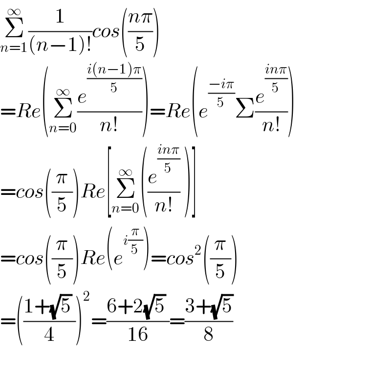 Σ_(n=1) ^∞ (1/((n−1)!))cos(((nπ)/5))  =Re(Σ_(n=0) ^∞ (e^((i(n−1)π)/5) /(n!)))=Re(e^((−iπ)/5) Σ(e^((inπ)/5) /(n!)))  =cos((π/5))Re[Σ_(n=0) ^∞ ((e^((inπ)/5) /(n!)) )]  =cos((π/5))Re(e^(i(π/5)) )=cos^2 ((π/5))  =(((1+(√5) )/4))^2 =((6+2(√5) )/(16))=((3+(√5))/8)    