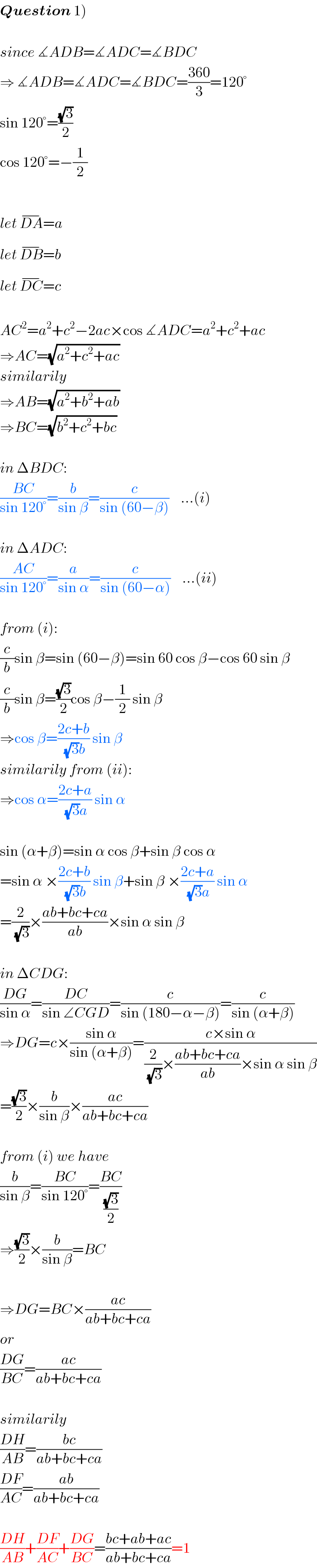 Question 1)    since ∡ADB=∡ADC=∡BDC  ⇒ ∡ADB=∡ADC=∡BDC=((360)/3)=120°  sin 120°=((√3)/2)  cos 120°=−(1/2)    let DA^(−) =a  let DB^(−) =b  let DC^(−) =c    AC^2 =a^2 +c^2 −2ac×cos ∡ADC=a^2 +c^2 +ac  ⇒AC=(√(a^2 +c^2 +ac))  similarily  ⇒AB=(√(a^2 +b^2 +ab))  ⇒BC=(√(b^2 +c^2 +bc))    in ΔBDC:  ((BC)/(sin 120°))=(b/(sin β))=(c/(sin (60−β)))    ...(i)    in ΔADC:  ((AC)/(sin 120°))=(a/(sin α))=(c/(sin (60−α)))    ...(ii)    from (i):  (c/b)sin β=sin (60−β)=sin 60 cos β−cos 60 sin β  (c/b)sin β=((√3)/2)cos β−(1/2) sin β  ⇒cos β=((2c+b)/((√3)b)) sin β  similarily from (ii):  ⇒cos α=((2c+a)/((√3)a)) sin α    sin (α+β)=sin α cos β+sin β cos α  =sin α ×((2c+b)/((√3)b)) sin β+sin β ×((2c+a)/((√3)a)) sin α  =(2/(√3))×((ab+bc+ca)/(ab))×sin α sin β    in ΔCDG:  ((DG)/(sin α))=((DC)/(sin ∠CGD))=(c/(sin (180−α−β)))=(c/(sin (α+β)))  ⇒DG=c×((sin α)/(sin (α+β)))=((c×sin α)/((2/(√3))×((ab+bc+ca)/(ab))×sin α sin β))  =((√3)/2)×(b/(sin β))×((ac)/(ab+bc+ca))    from (i) we have  (b/(sin β))=((BC)/(sin 120°))=((BC)/((√3)/2))  ⇒((√3)/2)×(b/(sin β))=BC    ⇒DG=BC×((ac)/(ab+bc+ca))  or  ((DG)/(BC))=((ac)/(ab+bc+ca))    similarily  ((DH)/(AB))=((bc)/(ab+bc+ca))  ((DF)/(AC))=((ab)/(ab+bc+ca))    ((DH)/(AB))+((DF)/(AC))+((DG)/(BC))=((bc+ab+ac)/(ab+bc+ca))=1  