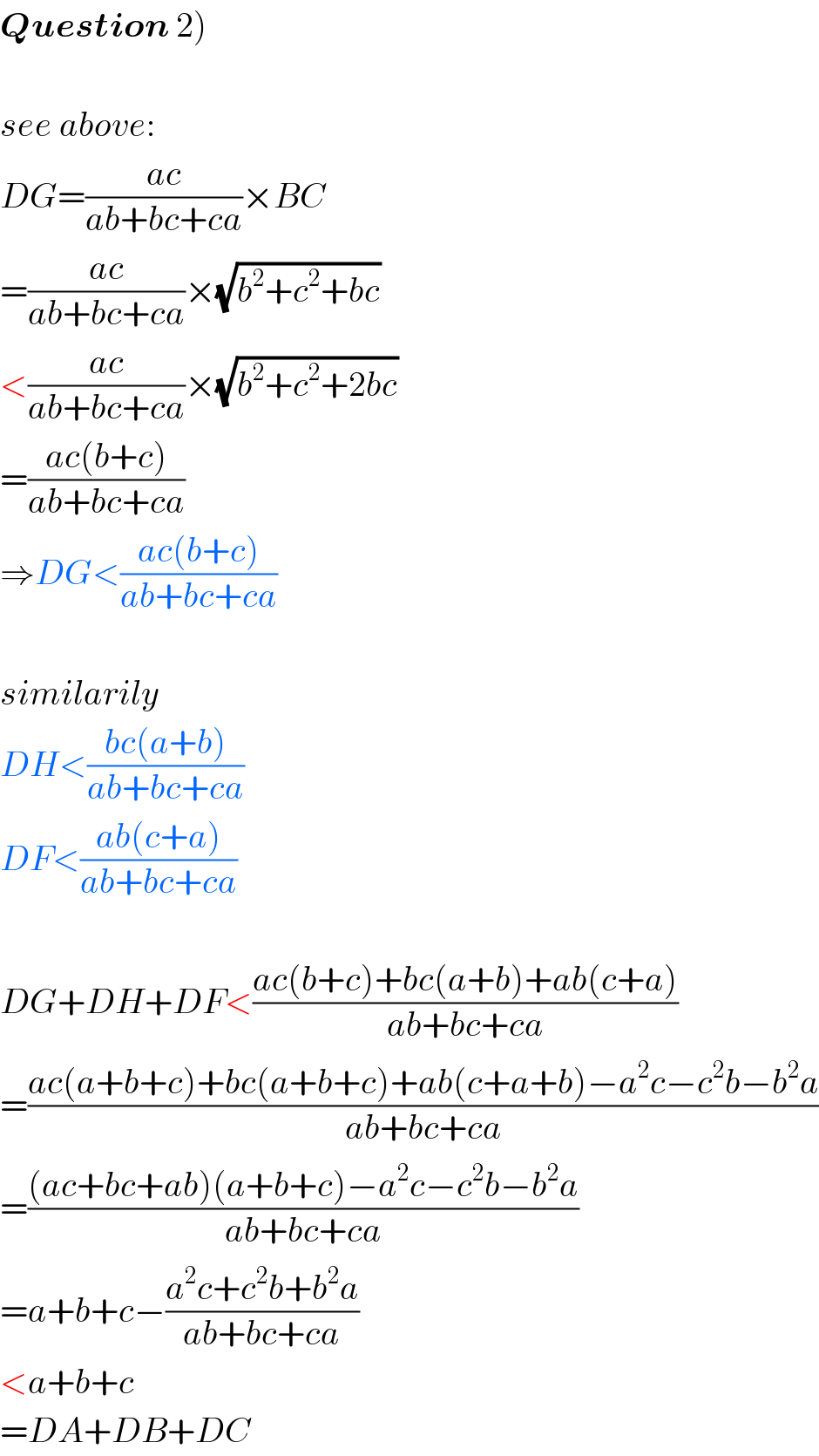Question 2)    see above:  DG=((ac)/(ab+bc+ca))×BC  =((ac)/(ab+bc+ca))×(√(b^2 +c^2 +bc))  <((ac)/(ab+bc+ca))×(√(b^2 +c^2 +2bc))  =((ac(b+c))/(ab+bc+ca))  ⇒DG<((ac(b+c))/(ab+bc+ca))    similarily  DH<((bc(a+b))/(ab+bc+ca))  DF<((ab(c+a))/(ab+bc+ca))    DG+DH+DF<((ac(b+c)+bc(a+b)+ab(c+a))/(ab+bc+ca))  =((ac(a+b+c)+bc(a+b+c)+ab(c+a+b)−a^2 c−c^2 b−b^2 a)/(ab+bc+ca))  =(((ac+bc+ab)(a+b+c)−a^2 c−c^2 b−b^2 a)/(ab+bc+ca))  =a+b+c−((a^2 c+c^2 b+b^2 a)/(ab+bc+ca))  <a+b+c  =DA+DB+DC  