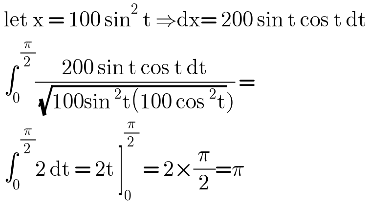  let x = 100 sin^2  t ⇒dx= 200 sin t cos t dt   ∫_0 ^( (π/2)) ((200 sin t cos t dt)/( (√(100sin^2 t(100 cos^2 t))))) =   ∫_0 ^( (π/2)) 2 dt = 2t ]_0 ^(π/2)  = 2×(π/2)=π   