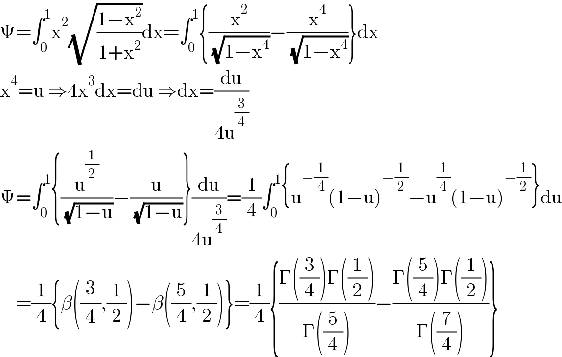 Ψ=∫_0 ^1 x^2 (√((1−x^2 )/(1+x^2 )))dx=∫_0 ^1 {(x^2 /( (√(1−x^4 ))))−(x^4 /( (√(1−x^4 ))))}dx  x^4 =u ⇒4x^3 dx=du ⇒dx=(du/(4u^(3/4) ))  Ψ=∫_0 ^1 {(u^(1/2) /( (√(1−u))))−(u/( (√(1−u))))}(du/(4u^(3/4) ))=(1/4)∫_0 ^1 {u^(−(1/4)) (1−u)^(−(1/2)) −u^(1/4) (1−u)^(−(1/2)) }du      =(1/4){β((3/4),(1/2))−β((5/4),(1/2))}=(1/4){((Γ((3/4))Γ((1/2)))/(Γ((5/4))))−((Γ((5/4))Γ((1/2)))/(Γ((7/4))))}  