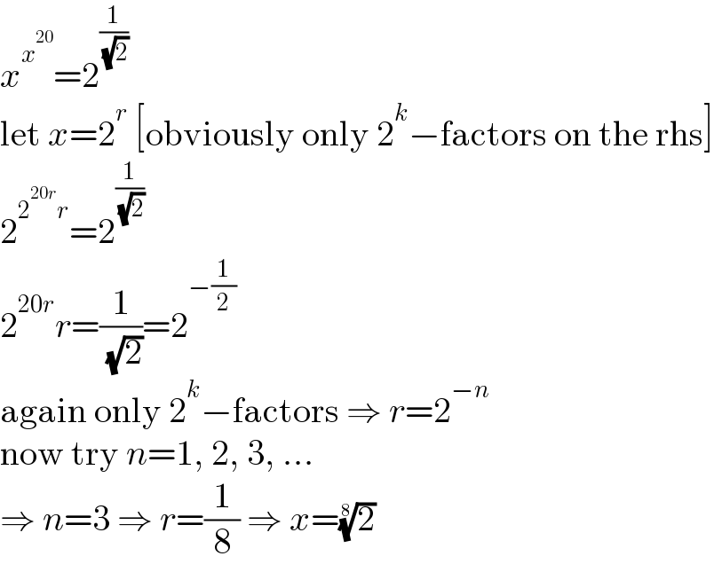 x^x^(20)  =2^(1/( (√2)))   let x=2^r  [obviously only 2^k −factors on the rhs]  2^(2^(20r) r) =2^(1/( (√2)))   2^(20r) r=(1/( (√2)))=2^(−(1/2))   again only 2^k −factors ⇒ r=2^(−n)   now try n=1, 2, 3, ...  ⇒ n=3 ⇒ r=(1/8) ⇒ x=(2)^(1/8)   