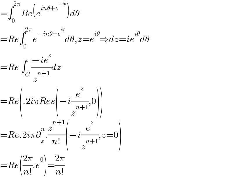 =∫_0 ^(2π) Re(e^(inθ+e^(−iθ) ) )dθ   =Re∫_0 ^(2π) e^(−inθ+e^(iθ) ) dθ,z=e^(iθ) ⇒dz=ie^(iθ) dθ  =Re ∫_C ((−ie^z )/z^(n+1) )dz  =Re(.2iπRes(−i(e^z /z^(n+1) ),0))  =Re.2iπ∂_z ^n .(z^(n+1) /(n!))(−i(e^z /z^(n+1) ),z=0)  =Re(((2π)/(n!)).e^0 )=((2π)/(n!))  