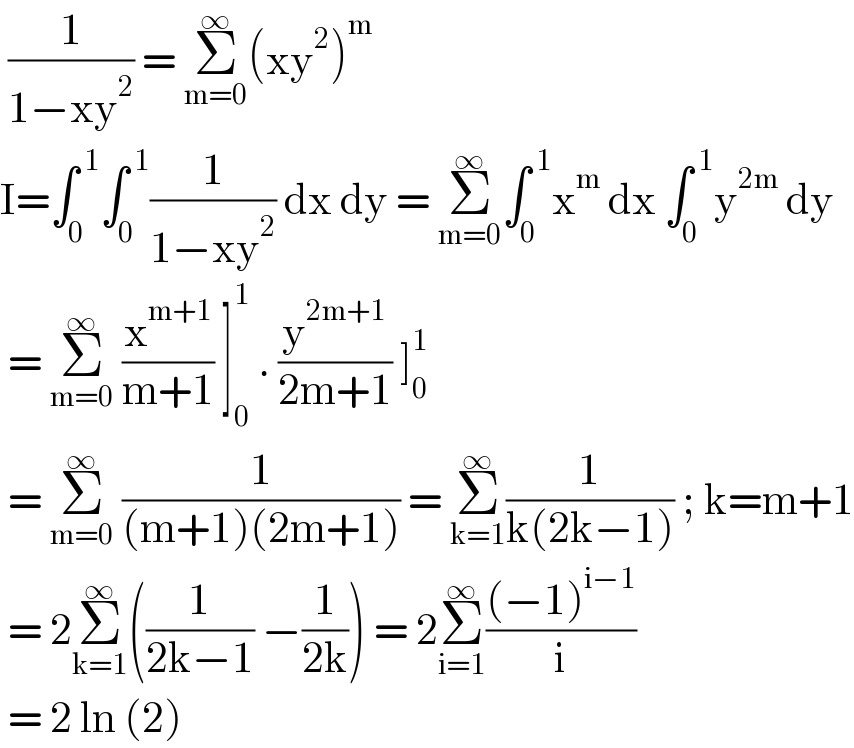  (1/(1−xy^2 )) = Σ_(m=0) ^∞ (xy^2 )^m   I=∫_0 ^( 1) ∫_0 ^( 1) (1/(1−xy^2 )) dx dy = Σ_(m=0) ^∞ ∫_0 ^( 1) x^m  dx ∫_0 ^( 1) y^(2m)  dy   = Σ_(m=0) ^∞  (x^(m+1) /(m+1)) ]_0 ^1  . (y^(2m+1) /(2m+1)) ]_0 ^1     = Σ_(m=0) ^∞  (1/((m+1)(2m+1))) = Σ_(k=1) ^∞ (1/(k(2k−1))) ; k=m+1   = 2Σ_(k=1) ^∞ ((1/(2k−1)) −(1/(2k))) = 2Σ_(i=1) ^∞ (((−1)^(i−1) )/i)   = 2 ln (2)  
