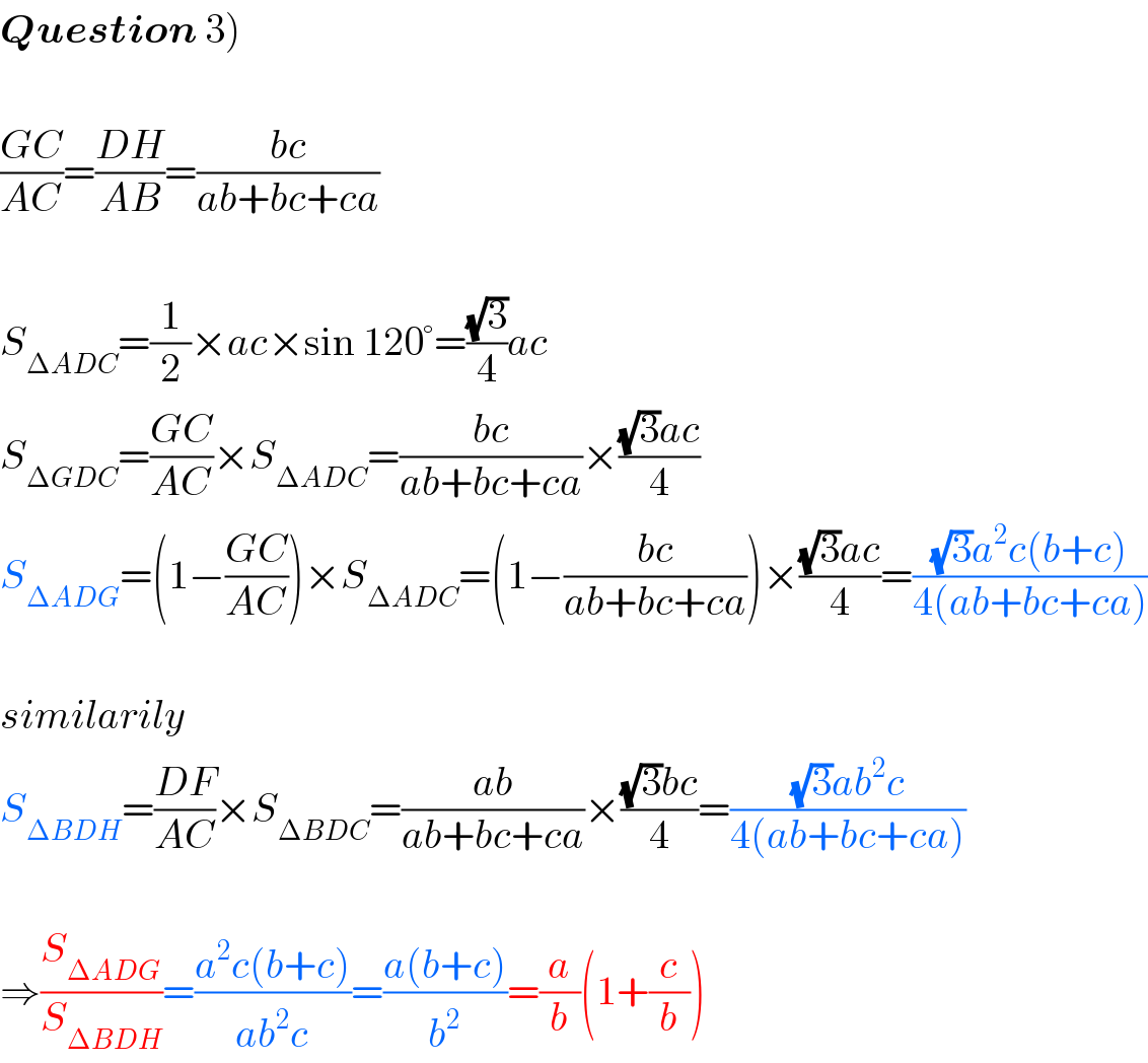 Question 3)    ((GC)/(AC))=((DH)/(AB))=((bc)/(ab+bc+ca))    S_(ΔADC) =(1/2)×ac×sin 120°=((√3)/4)ac  S_(ΔGDC) =((GC)/(AC))×S_(ΔADC) =((bc)/(ab+bc+ca))×(((√3)ac)/4)  S_(ΔADG) =(1−((GC)/(AC)))×S_(ΔADC) =(1−((bc)/(ab+bc+ca)))×(((√3)ac)/4)=(((√3)a^2 c(b+c))/(4(ab+bc+ca)))    similarily  S_(ΔBDH) =((DF)/(AC))×S_(ΔBDC) =((ab)/(ab+bc+ca))×(((√3)bc)/4)=(((√3)ab^2 c)/(4(ab+bc+ca)))    ⇒(S_(ΔADG) /S_(ΔBDH) )=((a^2 c(b+c))/(ab^2 c))=((a(b+c))/b^2 )=(a/b)(1+(c/b))  