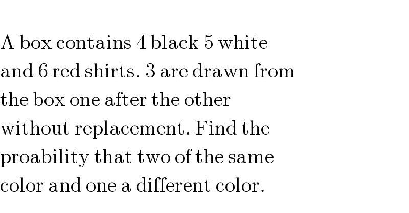   A box contains 4 black 5 white  and 6 red shirts. 3 are drawn from  the box one after the other   without replacement. Find the  proability that two of the same  color and one a different color.  