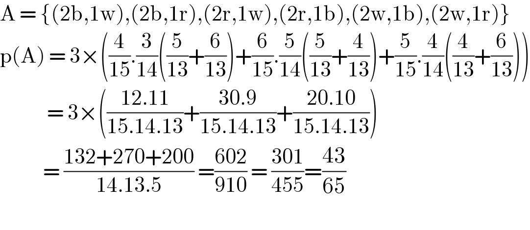 A = {(2b,1w),(2b,1r),(2r,1w),(2r,1b),(2w,1b),(2w,1r)}  p(A) = 3×((4/(15)).(3/(14))((5/(13))+(6/(13)))+(6/(15)).(5/(14))((5/(13))+(4/(13)))+(5/(15)).(4/(14))((4/(13))+(6/(13))))              = 3×(((12.11)/(15.14.13))+((30.9)/(15.14.13))+((20.10)/(15.14.13)))             = ((132+270+200)/(14.13.5)) =((602)/(910)) = ((301)/(455))=((43)/(65))    