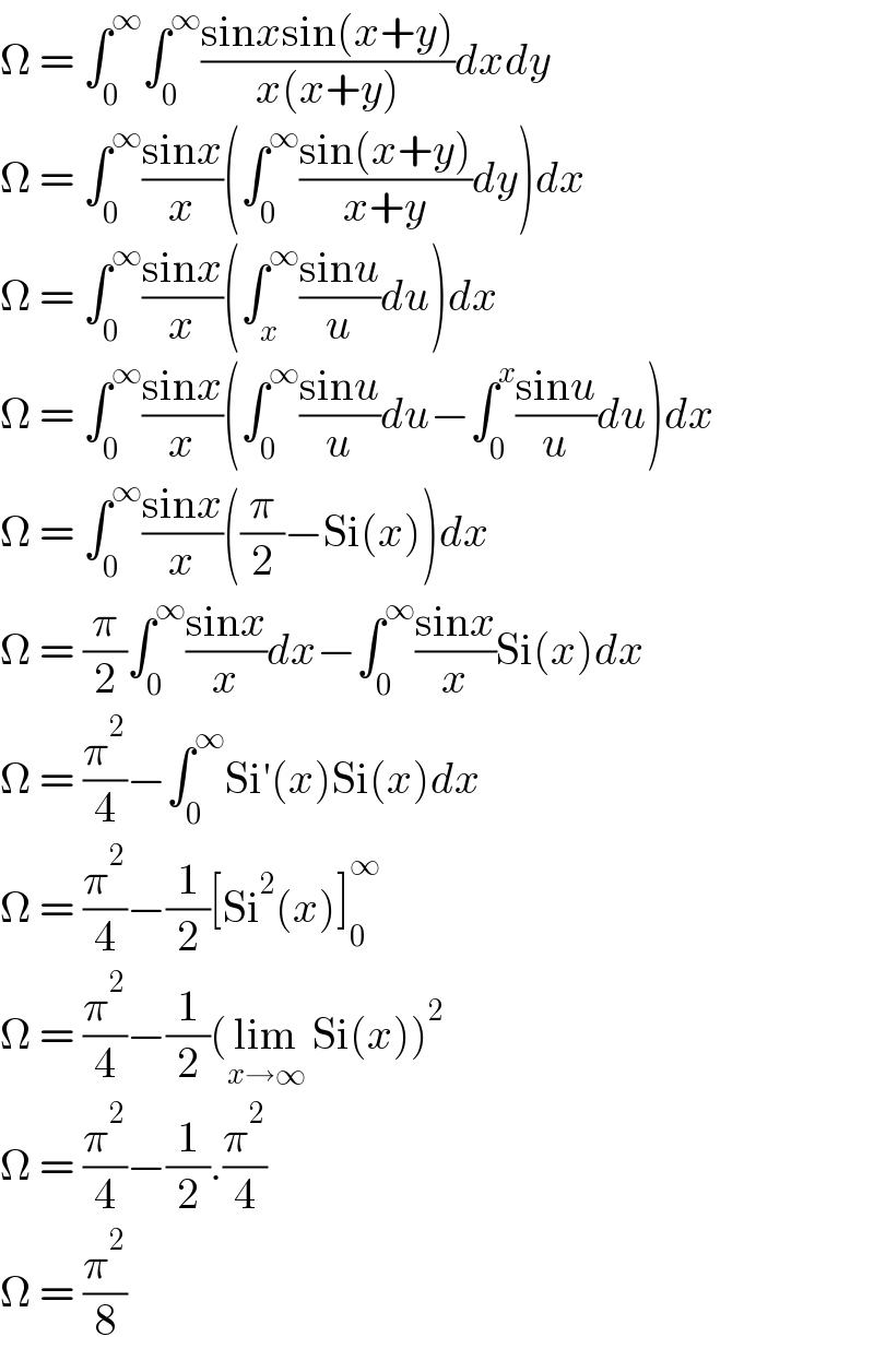 Ω = ∫_0 ^∞ ∫_0 ^∞ ((sinxsin(x+y))/(x(x+y)))dxdy  Ω = ∫_0 ^∞ ((sinx)/x)(∫_0 ^∞ ((sin(x+y))/(x+y))dy)dx  Ω = ∫_0 ^∞ ((sinx)/x)(∫_x ^∞ ((sinu)/u)du)dx  Ω = ∫_0 ^∞ ((sinx)/x)(∫_0 ^∞ ((sinu)/u)du−∫_0 ^x ((sinu)/u)du)dx  Ω = ∫_0 ^∞ ((sinx)/x)((π/2)−Si(x))dx  Ω = (π/2)∫_0 ^∞ ((sinx)/x)dx−∫_0 ^∞ ((sinx)/x)Si(x)dx  Ω = (π^2 /4)−∫_0 ^∞ Si′(x)Si(x)dx  Ω = (π^2 /4)−(1/2)[Si^2 (x)]_0 ^∞   Ω = (π^2 /4)−(1/2)(lim_(x→∞)  Si(x))^2   Ω = (π^2 /4)−(1/2).(π^2 /4)  Ω = (π^2 /8)  