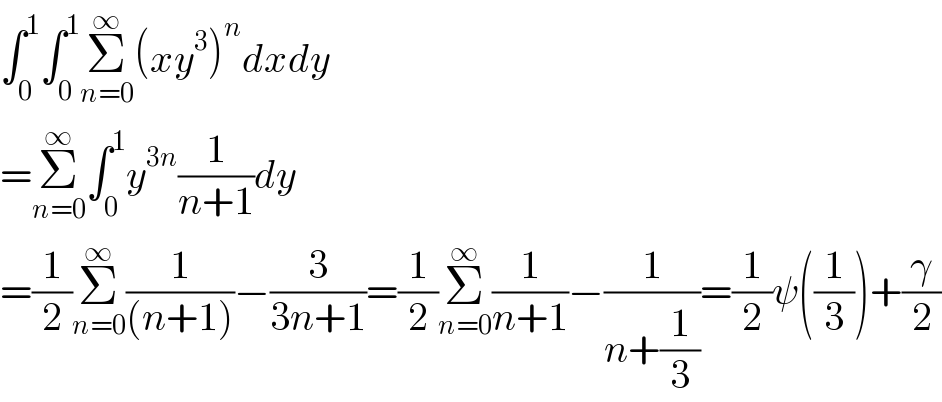 ∫_0 ^1 ∫_0 ^1 Σ_(n=0) ^∞ (xy^3 )^n dxdy  =Σ_(n=0) ^∞ ∫_0 ^1 y^(3n) (1/(n+1))dy  =(1/2)Σ_(n=0) ^∞ (1/((n+1)))−(3/(3n+1))=(1/2)Σ_(n=0) ^∞ (1/(n+1))−(1/(n+(1/3)))=(1/2)ψ((1/3))+(γ/2)  