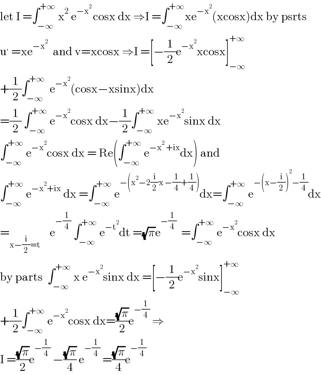 let I =∫_(−∞) ^(+∞)  x^2  e^(−x^2  ) cosx dx ⇒I =∫_(−∞) ^(+∞) xe^(−x^2 ) (xcosx)dx by psrts  u^′  =xe^(−x^2 )   and v=xcosx ⇒I =[−(1/2)e^(−x^2 ) xcosx]_(−∞) ^(+∞)   +(1/2)∫_(−∞) ^(+∞)   e^(−x^2 ) (cosx−xsinx)dx  =(1/2) ∫_(−∞) ^(+∞)  e^(−x^2 ) cosx dx−(1/2)∫_(−∞) ^(+∞)  xe^(−x^2 ) sinx dx  ∫_(−∞) ^(+∞)  e^(−x^2 ) cosx dx = Re(∫_(−∞) ^(+∞)  e^(−x^2  +ix) dx) and  ∫_(−∞) ^(+∞)  e^(−x^2 +ix)  dx =∫_(−∞) ^(+∞)  e^(−(x^2 −2(i/2)x −(1/4)+(1/4))) dx=∫_(−∞) ^(+∞)  e^(−(x−(i/2))^2 −(1/4)) dx  =_(x−(i/2)=t)     e^(−(1/4))  ∫_(−∞) ^(+∞)  e^(−t^2 ) dt =(√π)e^(−(1/4))   =∫_(−∞) ^(+∞)  e^(−x^2 ) cosx dx  by parts  ∫_(−∞) ^(+∞)  x e^(−x^2 ) sinx dx =[−(1/2)e^(−x^2 ) sinx]_(−∞) ^(+∞)   +(1/2)∫_(−∞) ^(+∞)  e^(−x^2 ) cosx dx=((√π)/2)e^(−(1/4))  ⇒  I =((√π)/2)e^(−(1/4))  −((√π)/4) e^(−(1/4))  =((√π)/4)e^(−(1/4))   