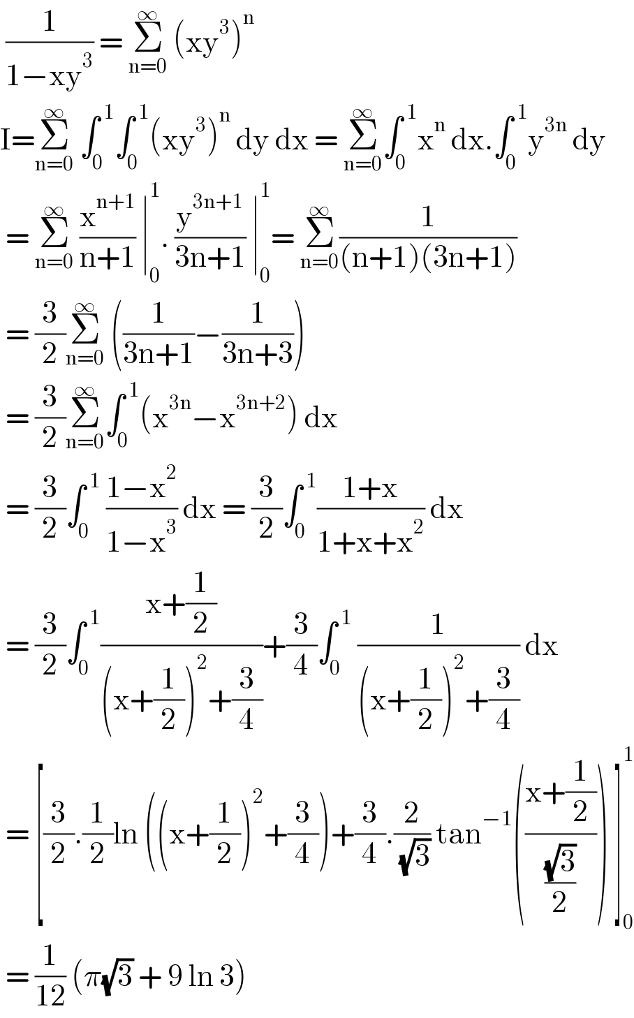  (1/(1−xy^3 )) = Σ_(n=0) ^∞  (xy^3 )^n    I=Σ_(n=0) ^∞  ∫_0 ^( 1) ∫_0 ^( 1) (xy^3 )^n  dy dx = Σ_(n=0) ^∞ ∫_0 ^( 1) x^n  dx.∫_0 ^( 1) y^(3n)  dy   = Σ_(n=0) ^∞  (x^(n+1) /(n+1)) ∣_0 ^1 . (y^(3n+1) /(3n+1)) ∣_0 ^1 = Σ_(n=0) ^∞ (1/((n+1)(3n+1)))   = (3/2)Σ_(n=0) ^∞  ((1/(3n+1))−(1/(3n+3)))   = (3/2)Σ_(n=0) ^∞ ∫_0 ^( 1) (x^(3n) −x^(3n+2) ) dx    = (3/2)∫_0 ^( 1)  ((1−x^2 )/(1−x^3 )) dx = (3/2)∫_0 ^( 1) ((1+x)/(1+x+x^2 )) dx    = (3/2)∫_0 ^( 1) ((x+(1/2))/((x+(1/2))^2 +(3/4)))+(3/4)∫_0 ^( 1)  (1/((x+(1/2))^2 +(3/4))) dx   = [(3/2).(1/2)ln ((x+(1/2))^2 +(3/4))+(3/4).(2/( (√3))) tan^(−1) (((x+(1/2))/((√3)/2))) ]_0 ^1    = (1/(12)) (π(√3) + 9 ln 3)  
