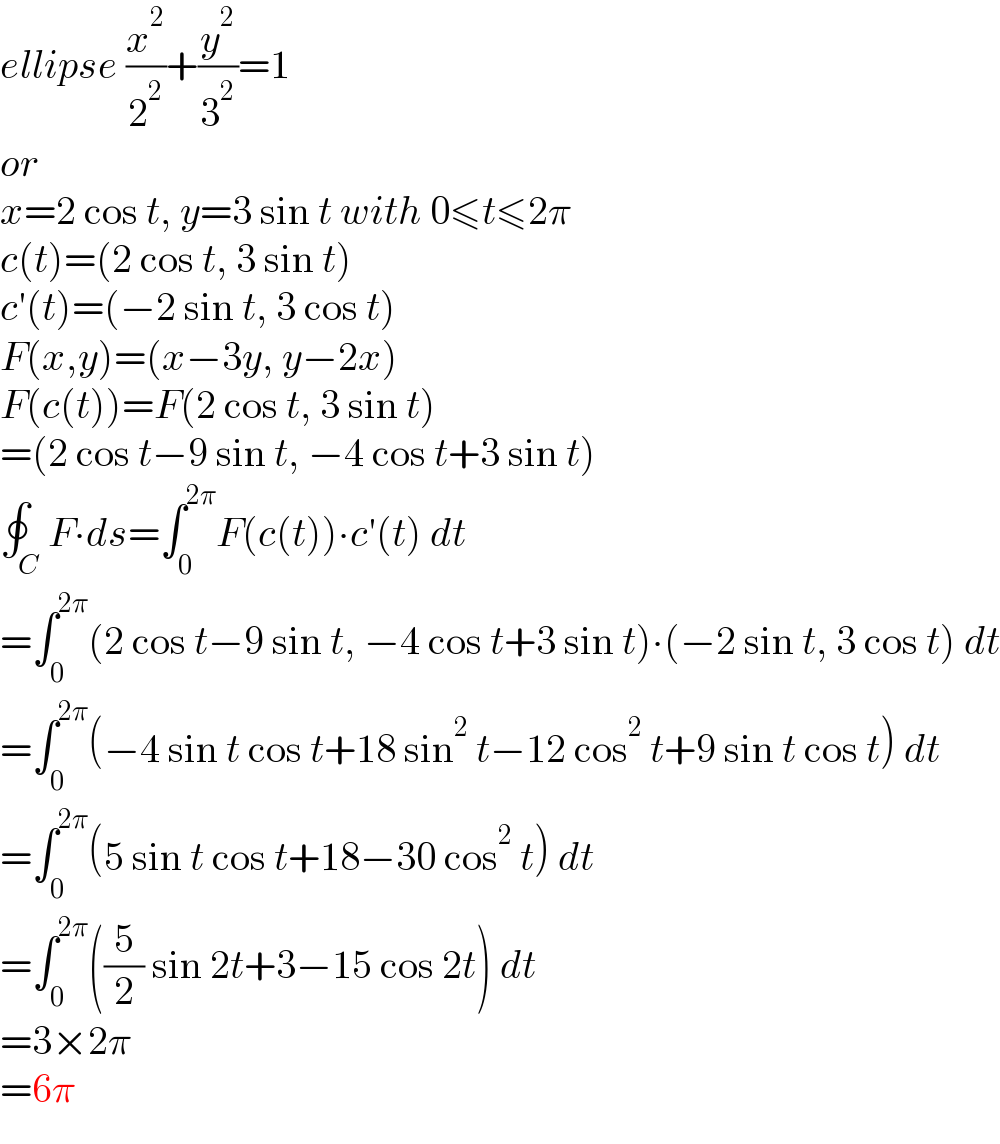 ellipse (x^2 /2^2 )+(y^2 /3^2 )=1  or  x=2 cos t, y=3 sin t with 0≤t≤2π  c(t)=(2 cos t, 3 sin t)  c′(t)=(−2 sin t, 3 cos t)  F(x,y)=(x−3y, y−2x)  F(c(t))=F(2 cos t, 3 sin t)  =(2 cos t−9 sin t, −4 cos t+3 sin t)  ∮_C F∙ds=∫_0 ^(2π) F(c(t))∙c′(t) dt  =∫_0 ^(2π) (2 cos t−9 sin t, −4 cos t+3 sin t)∙(−2 sin t, 3 cos t) dt  =∫_0 ^(2π) (−4 sin t cos t+18 sin^2  t−12 cos^2  t+9 sin t cos t) dt  =∫_0 ^(2π) (5 sin t cos t+18−30 cos^2  t) dt  =∫_0 ^(2π) ((5/2) sin 2t+3−15 cos 2t) dt  =3×2π  =6π  