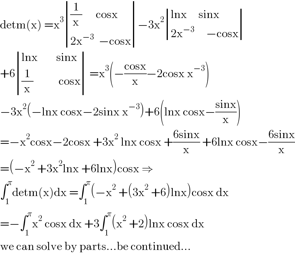 detm(x) =x^3  determinant ((((1/x)      cosx)),((2x^(−3)   −cosx)))−3x^2  determinant (((lnx     sinx)),((2x^(−3)      −cosx)))  +6 determinant (((lnx        sinx)),(((1/x)           cosx))) =x^3 (−((cosx)/x)−2cosx x^(−3) )  −3x^2 (−lnx cosx−2sinx x^(−3) )+6(lnx cosx−((sinx)/x))  =−x^2 cosx−2cosx +3x^2  lnx cosx +((6sinx)/x) +6lnx cosx−((6sinx)/x)  =(−x^2  +3x^2 lnx +6lnx)cosx ⇒  ∫_1 ^π detm(x)dx =∫_1 ^π (−x^2  +(3x^2  +6)lnx)cosx dx  =−∫_1 ^π x^2  cosx dx +3∫_1 ^π (x^2  +2)lnx cosx dx  we can solve by parts...be continued...  
