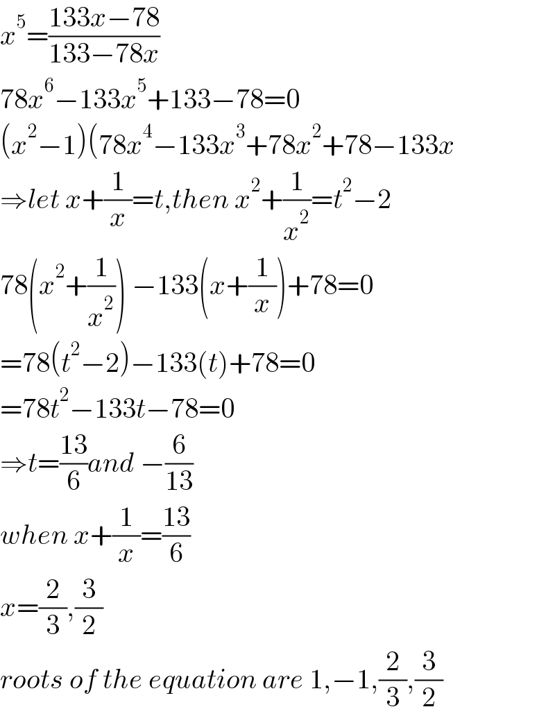 x^5 =((133x−78)/(133−78x))  78x^6 −133x^5 +133−78=0  (x^2 −1)(78x^4 −133x^3 +78x^2 +78−133x  ⇒let x+(1/x)=t,then x^2 +(1/x^2 )=t^2 −2  78(x^2 +(1/x^2 )) −133(x+(1/x))+78=0  =78(t^2 −2)−133(t)+78=0  =78t^2 −133t−78=0  ⇒t=((13)/6)and −(6/(13))  when x+(1/x)=((13)/6)  x=(2/3),(3/2)  roots of the equation are 1,−1,(2/3),(3/2)  