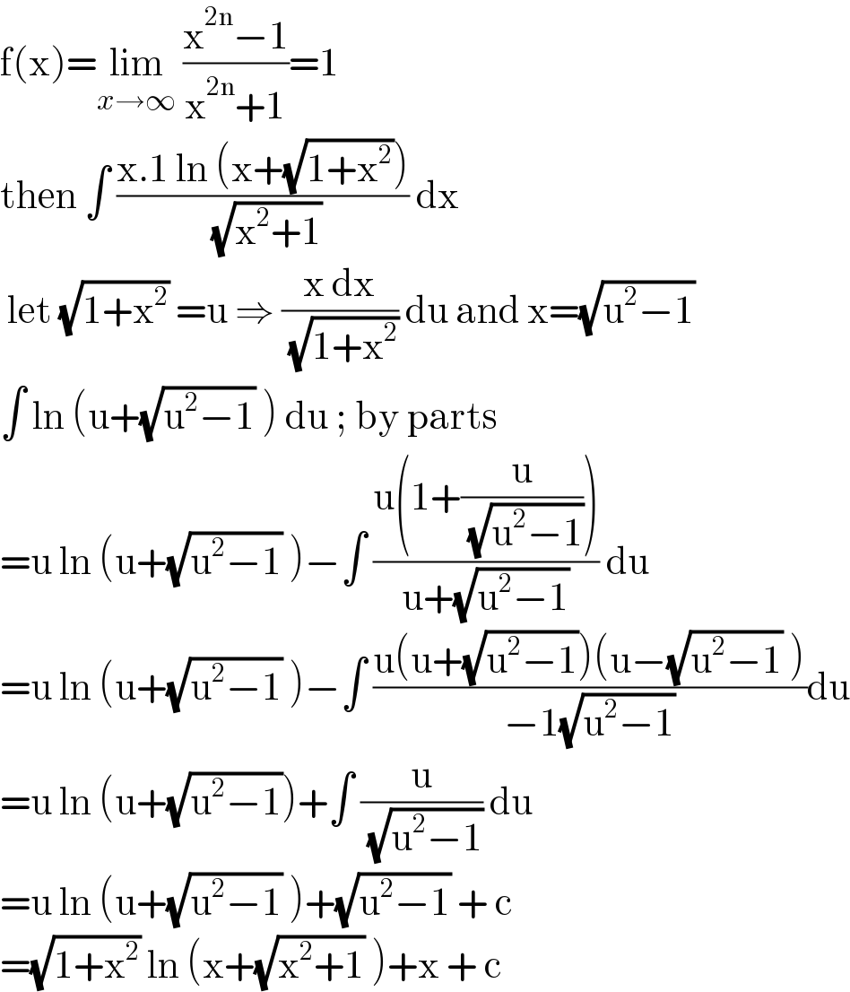 f(x)=lim_(x→∞)  ((x^(2n) −1)/(x^(2n) +1))=1  then ∫ ((x.1 ln (x+(√(1+x^2 ))))/( (√(x^2 +1)))) dx    let (√(1+x^2 )) =u ⇒ ((x dx)/( (√(1+x^2 )))) du and x=(√(u^2 −1))  ∫ ln (u+(√(u^2 −1)) ) du ; by parts  =u ln (u+(√(u^2 −1)) )−∫ ((u(1+(u/( (√(u^2 −1))))))/(u+(√(u^2 −1)))) du  =u ln (u+(√(u^2 −1)) )−∫ ((u(u+(√(u^2 −1)))(u−(√(u^2 −1)) ))/(−1(√(u^2 −1))))du  =u ln (u+(√(u^2 −1)))+∫ (u/( (√(u^2 −1)))) du  =u ln (u+(√(u^2 −1)) )+(√(u^2 −1)) + c  =(√(1+x^2 )) ln (x+(√(x^2 +1)) )+x + c  