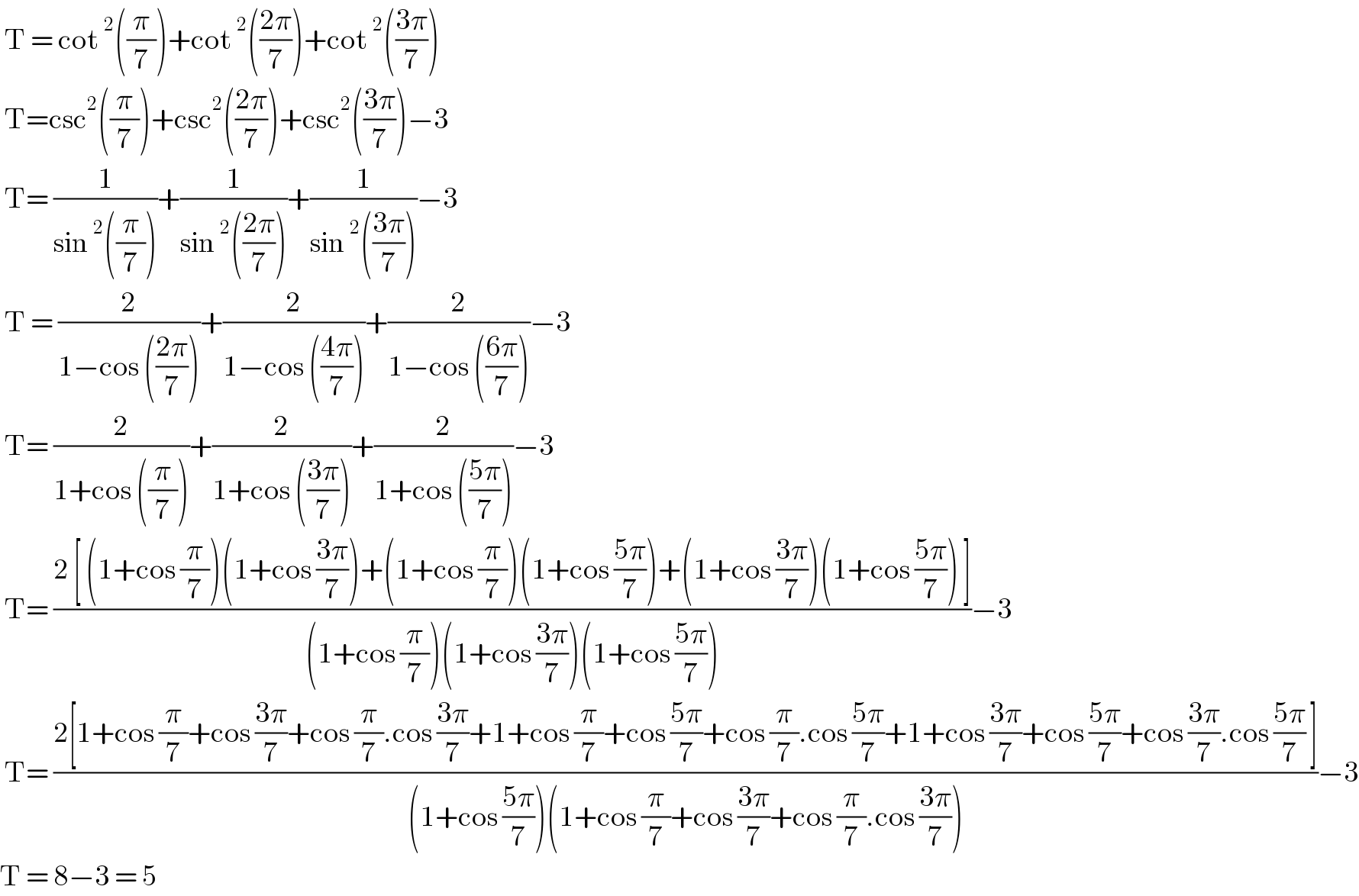  T = cot^2 ((π/7))+cot^2 (((2π)/7))+cot^2 (((3π)/7))   T=csc^2 ((π/7))+csc^2 (((2π)/7))+csc^2 (((3π)/7))−3   T= (1/(sin^2 ((π/7))))+(1/(sin^2 (((2π)/7))))+(1/(sin^2 (((3π)/7))))−3   T = (2/(1−cos (((2π)/7))))+(2/(1−cos (((4π)/7))))+(2/(1−cos (((6π)/7))))−3   T= (2/(1+cos ((π/7))))+(2/(1+cos (((3π)/7))))+(2/(1+cos (((5π)/7))))−3   T= ((2 [ (1+cos (π/7))(1+cos ((3π)/7))+(1+cos (π/7))(1+cos ((5π)/7))+(1+cos ((3π)/7))(1+cos ((5π)/7)) ])/((1+cos (π/7))(1+cos ((3π)/7))(1+cos ((5π)/7))))−3   T= ((2[1+cos (π/7)+cos ((3π)/7)+cos (π/7).cos ((3π)/7)+1+cos (π/7)+cos ((5π)/7)+cos (π/7).cos ((5π)/7)+1+cos ((3π)/7)+cos ((5π)/7)+cos ((3π)/7).cos ((5π)/7) ])/((1+cos ((5π)/7))(1+cos (π/7)+cos ((3π)/7)+cos (π/7).cos ((3π)/7))))−3  T = 8−3 = 5   