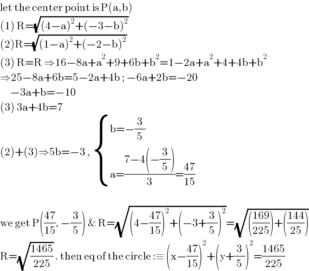 let the center point is P(a,b)   (1) R=(√((4−a)^2 +(−3−b)^2 ))  (2)R=(√((1−a)^2 +(−2−b)^2 ))  (3) R=R ⇒16−8a+a^2 +9+6b+b^2 =1−2a+a^2 +4+4b+b^2   ⇒25−8a+6b=5−2a+4b ; −6a+2b=−20        −3a+b=−10  (3) 3a+4b=7   (2)+(3)⇒5b=−3 ,  { ((b=−(3/5))),((a=((7−4(−(3/5)))/3)=((47)/(15)))) :}    we get P(((47)/(15)), −(3/5)) & R=(√((4−((47)/(15)))^2 +(−3+(3/5))^2 ))=(√((((169)/(225)))+(((144)/(25)))))  R=(√((1465)/(225))) . then eq of the circle :≡ (x−((47)/(15)))^2 +(y+(3/5))^2 =((1465)/(225))  
