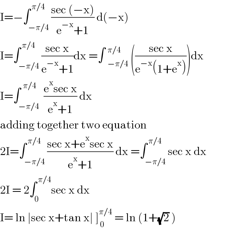 I=−∫_(−π/4) ^( π/4) ((sec (−x))/(e^(−x) +1)) d(−x)  I=∫_(−π/4) ^( π/4) ((sec x)/(e^(−x) +1))dx =∫ _(−π/4)^(π/4)  (((sec x)/(e^(−x) (1+e^x ))))dx  I=∫_(−π/4) ^(  π/4)  ((e^x sec x)/(e^x +1)) dx   adding together two equation  2I=∫_(−π/4) ^( π/4) ((sec x+e^x sec x)/(e^x +1)) dx =∫_(−π/4) ^( π/4) sec x dx  2I = 2∫_0 ^( π/4) sec x dx   I= ln ∣sec x+tan x∣ ]_( 0) ^(π/4)  = ln (1+(√2) )    