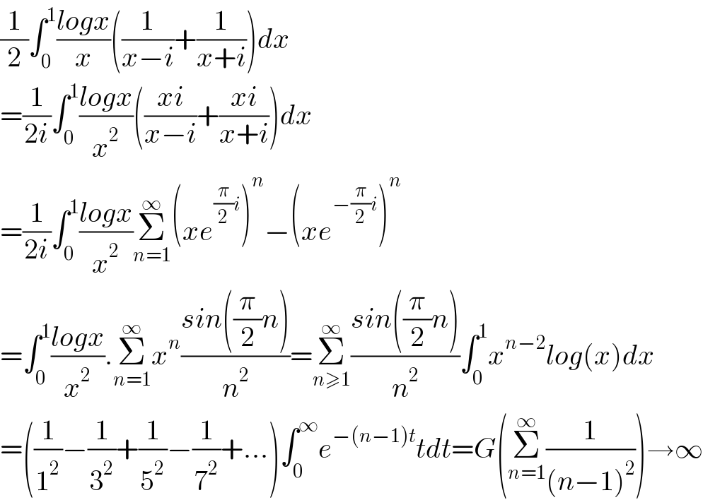 (1/2)∫_0 ^1 ((logx)/x)((1/(x−i))+(1/(x+i)))dx  =(1/(2i))∫_0 ^1 ((logx)/x^2 )(((xi)/(x−i))+((xi)/(x+i)))dx  =(1/(2i))∫_0 ^1 ((logx)/x^2 )Σ_(n=1) ^∞ (xe^((π/2)i) )^n −(xe^(−(π/2)i) )^n   =∫_0 ^1 ((logx)/x^2 ).Σ_(n=1) ^∞ x^n ((sin((π/2)n))/n^2 )=Σ_(n≥1) ^∞ ((sin((π/2)n))/n^2 )∫_0 ^1 x^(n−2) log(x)dx  =((1/1^2 )−(1/3^2 )+(1/5^2 )−(1/7^2 )+...)∫_0 ^∞ e^(−(n−1)t) tdt=G(Σ_(n=1) ^∞ (1/((n−1)^2 )))→∞  