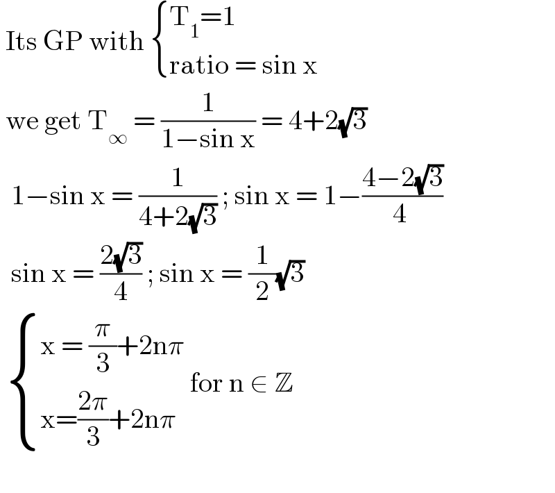  Its GP with  { ((T_1 =1)),((ratio = sin x)) :}   we get T_∞  = (1/(1−sin x)) = 4+2(√3)     1−sin x = (1/(4+2(√3))) ; sin x = 1−((4−2(√3))/(4 ))    sin x = ((2(√3))/4) ; sin x = (1/2)(√3)     { ((x = (π/3)+2nπ)),((x=((2π)/3)+2nπ)) :} for n ∈ Z      