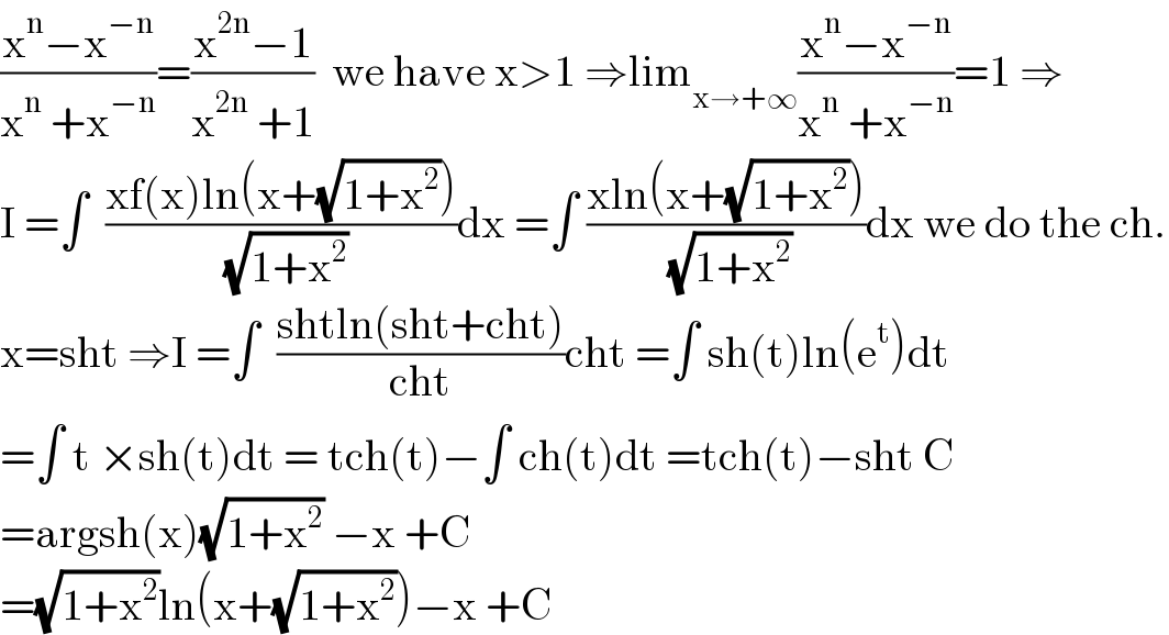 ((x^n −x^(−n) )/(x^n  +x^(−n) ))=((x^(2n) −1)/(x^(2n)  +1))  we have x>1 ⇒lim_(x→+∞) ((x^n −x^(−n) )/(x^n  +x^(−n) ))=1 ⇒  I =∫  ((xf(x)ln(x+(√(1+x^2 ))))/( (√(1+x^2 ))))dx =∫ ((xln(x+(√(1+x^2 ))))/( (√(1+x^2 ))))dx we do the ch.  x=sht ⇒I =∫  ((shtln(sht+cht))/(cht))cht =∫ sh(t)ln(e^t )dt  =∫ t ×sh(t)dt = tch(t)−∫ ch(t)dt =tch(t)−sht C  =argsh(x)(√(1+x^2 )) −x +C  =(√(1+x^2 ))ln(x+(√(1+x^2 )))−x +C  