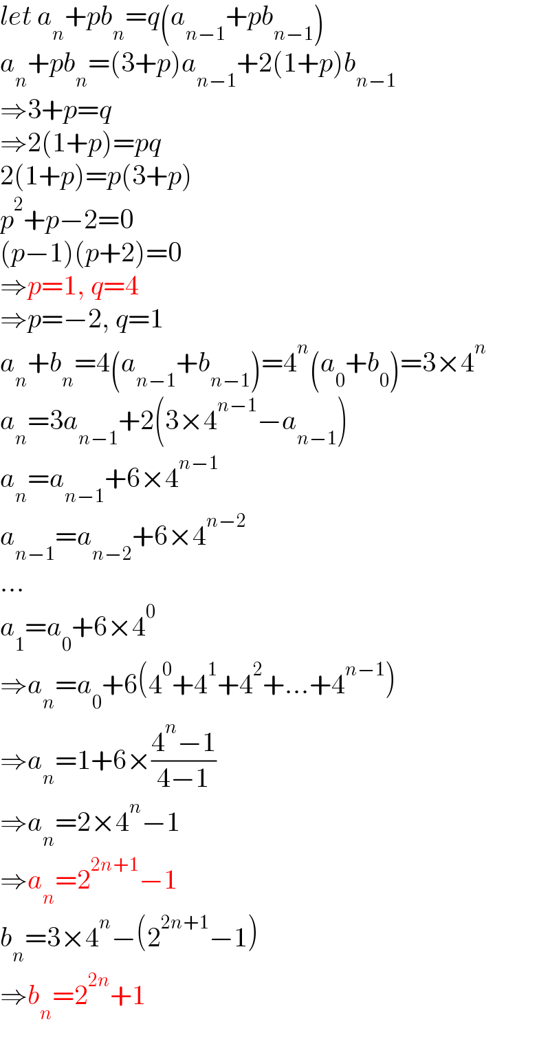 let a_n +pb_n =q(a_(n−1) +pb_(n−1) )  a_n +pb_n =(3+p)a_(n−1) +2(1+p)b_(n−1)   ⇒3+p=q  ⇒2(1+p)=pq  2(1+p)=p(3+p)  p^2 +p−2=0  (p−1)(p+2)=0  ⇒p=1, q=4  ⇒p=−2, q=1  a_n +b_n =4(a_(n−1) +b_(n−1) )=4^n (a_0 +b_0 )=3×4^n   a_n =3a_(n−1) +2(3×4^(n−1) −a_(n−1) )  a_n =a_(n−1) +6×4^(n−1)   a_(n−1) =a_(n−2) +6×4^(n−2)   ...  a_1 =a_0 +6×4^0   ⇒a_n =a_0 +6(4^0 +4^1 +4^2 +...+4^(n−1) )  ⇒a_n =1+6×((4^n −1)/(4−1))  ⇒a_n =2×4^n −1  ⇒a_n =2^(2n+1) −1  b_n =3×4^n −(2^(2n+1) −1)  ⇒b_n =2^(2n) +1  