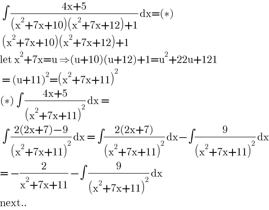  ∫ ((4x+5)/((x^2 +7x+10)(x^2 +7x+12)+1)) dx=(∗)   (x^2 +7x+10)(x^2 +7x+12)+1   let x^2 +7x=u ⇒(u+10)(u+12)+1=u^2 +22u+121   = (u+11)^2 =(x^2 +7x+11)^2   (∗) ∫ ((4x+5)/((x^2 +7x+11)^2 )) dx =   ∫ ((2(2x+7)−9)/((x^2 +7x+11)^2 )) dx = ∫((2(2x+7))/((x^2 +7x+11)^2 )) dx−∫(9/((x^2 +7x+11)^2 )) dx  = −(2/(x^2 +7x+11)) −∫ (9/((x^2 +7x+11)^2 )) dx  next..  