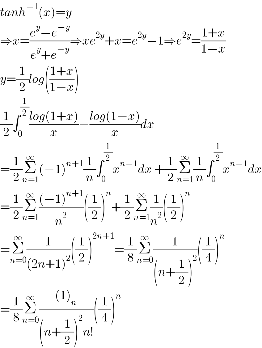 tanh^(−1) (x)=y  ⇒x=((e^y −e^(−y) )/(e^y +e^(−y) ))⇒xe^(2y) +x=e^(2y) −1⇒e^(2y) =((1+x)/(1−x))  y=(1/2)log(((1+x)/(1−x)))  (1/2)∫_0 ^(1/2) ((log(1+x))/x)−((log(1−x))/x)dx  =(1/2)Σ_(n=1) ^∞ (−1)^(n+1) (1/n)∫_0 ^(1/2) x^(n−1) dx +(1/2)Σ_(n=1) ^∞ (1/n)∫_0 ^(1/2) x^(n−1) dx  =(1/2)Σ_(n=1) ^∞ (((−1)^(n+1) )/n^2 )((1/2))^n +(1/2)Σ_(n=1) ^∞ (1/n^2 )((1/2))^n   =Σ_(n=0) ^∞ (1/((2n+1)^2 ))((1/2))^(2n+1) =(1/8)Σ_(n=0) ^∞ (1/((n+(1/2))^2 ))((1/4))^n   =(1/8)Σ_(n=0) ^∞ (((1)_n )/((n+(1/2))^2 n!))((1/4))^n               