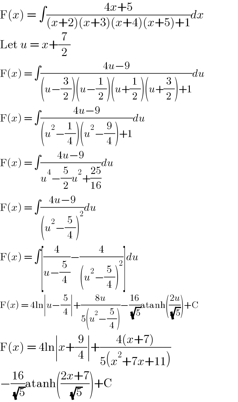 F(x) = ∫((4x+5)/((x+2)(x+3)(x+4)(x+5)+1))dx  Let u = x+(7/2)  F(x) = ∫((4u−9)/((u−(3/2))(u−(1/2))(u+(1/2))(u+(3/2))+1))du  F(x) = ∫((4u−9)/((u^2 −(1/4))(u^2 −(9/4))+1))du  F(x) = ∫((4u−9)/(u^4 −(5/2)u^2 +((25)/(16))))du  F(x) = ∫((4u−9)/((u^2 −(5/4))^2 ))du  F(x) = ∫[(4/(u−(5/4)))−(4/((u^2 −(5/4))^2 ))]du  F(x) = 4ln∣u−(5/4)∣+((8u)/(5(u^2 −(5/4))))−((16)/( (√5)))atanh(((2u)/( (√5))))+C  F(x) = 4ln∣x+(9/4)∣+((4(x+7))/(5(x^2 +7x+11)))  −((16)/( (√5)))atanh(((2x+7)/( (√5))))+C  