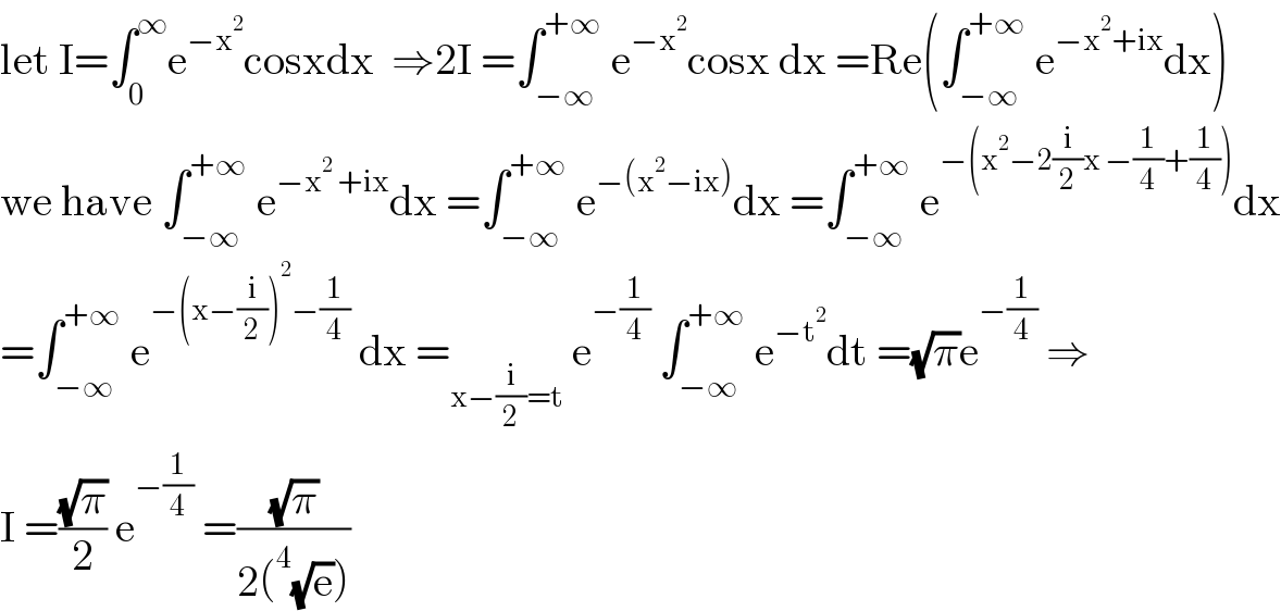let I=∫_0 ^∞ e^(−x^2 ) cosxdx  ⇒2I =∫_(−∞) ^(+∞)  e^(−x^2 ) cosx dx =Re(∫_(−∞) ^(+∞)  e^(−x^2 +ix) dx)  we have ∫_(−∞) ^(+∞)  e^(−x^2  +ix) dx =∫_(−∞) ^(+∞)  e^(−(x^2 −ix)) dx =∫_(−∞) ^(+∞)  e^(−(x^2 −2(i/2)x −(1/4)+(1/4))) dx  =∫_(−∞) ^(+∞)  e^(−(x−(i/2))^2 −(1/4))  dx =_(x−(i/2)=t)  e^(−(1/4))  ∫_(−∞) ^(+∞)  e^(−t^2 ) dt =(√π)e^(−(1/4))  ⇒  I =((√π)/2) e^(−(1/4))  =((√π)/(2(^4 (√e))))  