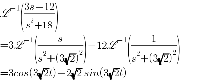 L^(−1) (((3s−12)/(s^2 +18)))  =3L^(−1) ((s/(s^2 +(3(√2))^2 )))−12L^(−1) ((1/(s^2 +(3(√2))^2 )))  =3cos(3(√2)t)−2(√2) sin(3(√2)t)  