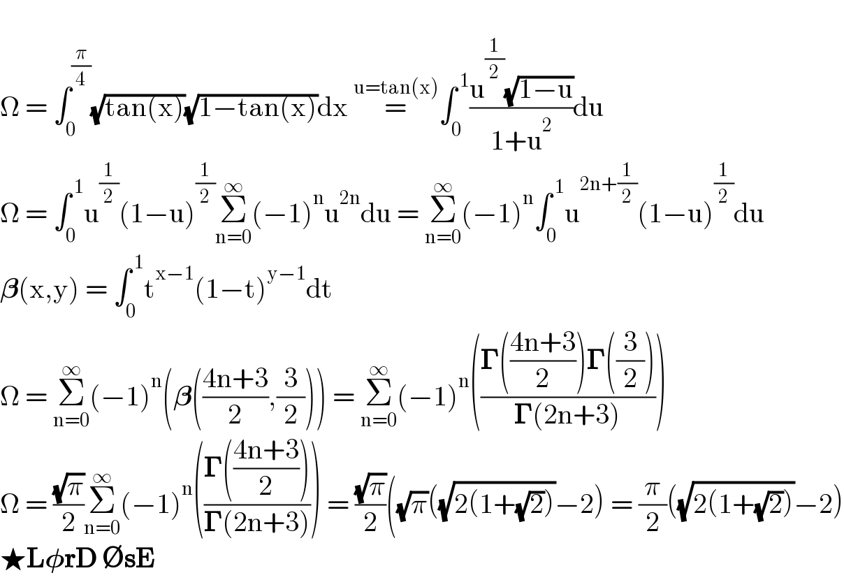   Ω = ∫_0 ^(π/4) (√(tan(x)))(√(1−tan(x)))dx =^(u=tan(x)) ∫_0 ^( 1) ((u^(1/2) (√(1−u)))/(1+u^2 ))du    Ω = ∫_0 ^( 1) u^(1/2) (1−u)^(1/2) Σ_(n=0) ^∞ (−1)^n u^(2n) du = Σ_(n=0) ^∞ (−1)^n ∫_0 ^( 1) u^(2n+(1/2)) (1−u)^(1/2) du    𝛃(x,y) = ∫_0 ^( 1) t^(x−1) (1−t)^(y−1) dt  Ω = Σ_(n=0) ^∞ (−1)^n (𝛃(((4n+3)/2),(3/2))) = Σ_(n=0) ^∞ (−1)^n (((𝚪(((4n+3)/2))𝚪((3/2)))/(𝚪(2n+3))))  Ω = ((√π)/2)Σ_(n=0) ^∞ (−1)^n (((𝚪(((4n+3)/2)))/(𝚪(2n+3)))) = ((√π)/2)((√π)((√(2(1+(√2))))−2) = (π/2)((√(2(1+(√2))))−2)  ★L𝛗rD ∅sE  
