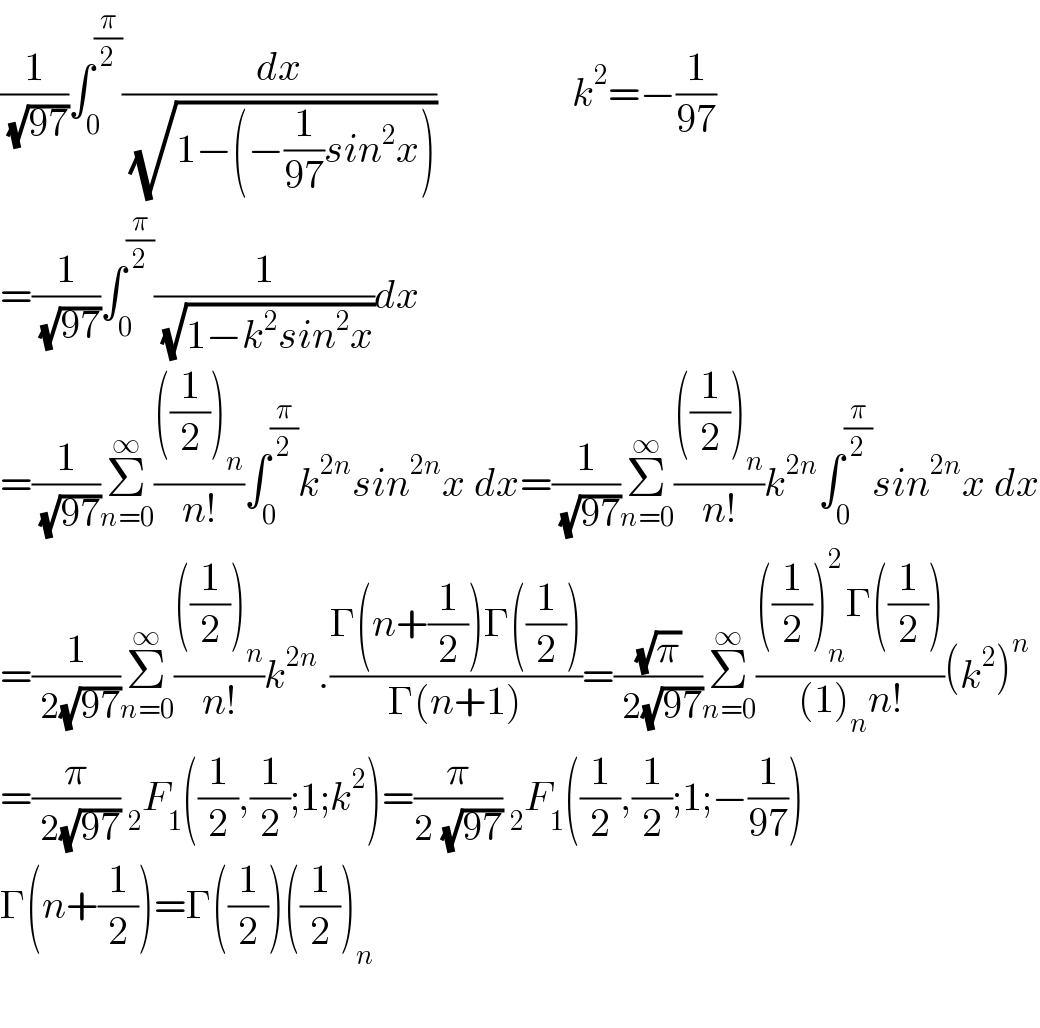 (1/( (√(97))))∫_0 ^(π/2) (dx/( (√(1−(−(1/(97))sin^2 x)))))                 k^2 =−(1/(97))  =(1/( (√(97))))∫_0 ^(π/2) (1/( (√(1−k^2 sin^2 x))))dx                 =(1/( (√(97))))Σ_(n=0) ^∞ ((((1/2))_n )/(n!))∫_0 ^(π/2) k^(2n) sin^(2n) x dx=(1/( (√(97))))Σ_(n=0) ^∞ ((((1/2))_n )/(n!))k^(2n) ∫_0 ^(π/2) sin^(2n) x dx  =(1/( 2(√(97))))Σ_(n=0) ^∞ ((((1/2))_n )/(n!))k^(2n) .((Γ(n+(1/2))Γ((1/2)))/(Γ(n+1)))=((√π)/( 2(√(97))))Σ_(n=0) ^∞ ((((1/2))_n ^2 Γ((1/2)))/((1)_n n!))(k^2 )^n   =(π/( 2(√(97)))) _2 F_1 ((1/2),(1/2);1;k^2 )=(π/(2 (√(97)))) _2 F_1 ((1/2),(1/2);1;−(1/(97)))  Γ(n+(1/2))=Γ((1/2))((1/2))_n     