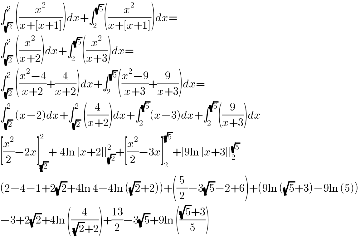 ∫_(√2) ^2 ((x^2 /(x+[x+1])))dx+∫_2 ^(√5) ((x^2 /(x+[x+1])))dx=  ∫_(√2) ^2 ((x^2 /(x+2)))dx+∫_2 ^(√5) ((x^2 /(x+3)))dx=  ∫_(√2) ^2 (((x^2 −4)/(x+2))+(4/(x+2)))dx+∫_2 ^(√5) (((x^2 −9)/(x+3))+(9/(x+3)))dx=  ∫_(√2) ^2 (x−2)dx+∫_(√2) ^2 ((4/(x+2)))dx+∫_2 ^(√5) (x−3)dx+∫_2 ^(√5) ((9/(x+3)))dx  [(x^2 /2)−2x]_(√2) ^2 +[4ln ∣x+2∣]_(√2) ^2 +[(x^2 /2)−3x]_2 ^(√5) +[9ln ∣x+3∣]_2 ^(√5)   (2−4−1+2(√2)+4ln 4−4ln ((√2)+2))+((5/2)−3(√5)−2+6)+(9ln ((√5)+3)−9ln (5))  −3+2(√2)+4ln ((4/((√2)+2)))+((13)/2)−3(√5)+9ln ((((√5)+3)/5))  