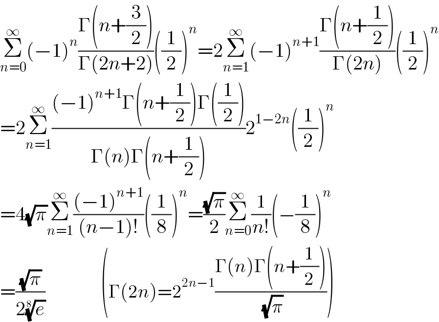 Σ_(n=0) ^∞ (−1)^n ((Γ(n+(3/2)))/(Γ(2n+2)))((1/2))^n =2Σ_(n=1) ^∞ (−1)^(n+1) ((Γ(n+(1/2)))/(Γ(2n)))((1/2))^n   =2Σ_(n=1) ^∞ (((−1)^(n+1) Γ(n+(1/2))Γ((1/2)))/(Γ(n)Γ(n+(1/2))))2^(1−2n) ((1/2))^n   =4(√π)Σ_(n=1) ^∞ (((−1)^(n+1) )/((n−1)!))((1/8))^n =((√π)/2)Σ_(n=0) ^∞ (1/(n!))(−(1/8))^n   =((√π)/(2(e)^(1/8) ))                   (Γ(2n)=2^(2n−1) ((Γ(n)Γ(n+(1/2)))/( (√π))))  