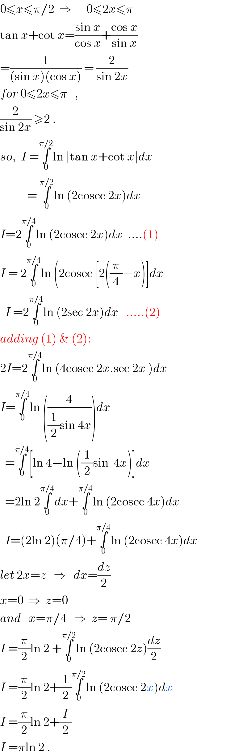 0≤x≤π/2  ⇒      0≤2x≤π  tan x+cot x=((sin x)/(cos x))+((cos x)/(sin x))  =(1/((sin x)(cos x))) = (2/(sin 2x))  for 0≤2x≤π   ,  (2/(sin 2x)) ≥2 .  so,  I =∫_0 ^(π/2) ln ∣tan x+cot x∣dx             = ∫_0 ^(π/2) ln (2cosec 2x)dx  I=2∫_0 ^(π/4) ln (2cosec 2x)dx  ....(1)  I = 2∫_0 ^(π/4) ln (2cosec [2((π/4)−x)]dx    I =2∫_0 ^(π/4) ln (2sec 2x)dx   .....(2)  adding (1) & (2):  2I=2∫_0 ^(π/4) ln (4cosec 2x.sec 2x )dx  I=∫_0 ^(π/4) ln ((4/((1/2)sin 4x)))dx    =∫_0 ^(π/4) [ln 4−ln ((1/2)sin  4x)]dx    =2ln 2∫_0 ^(π/4) dx+∫_0 ^(π/4) ln (2cosec 4x)dx    I=(2ln 2)(π/4)+∫_0 ^(π/4) ln (2cosec 4x)dx  let 2x=z   ⇒   dx=(dz/2)  x=0  ⇒  z=0  and   x=π/4   ⇒  z= π/2  I =(π/2)ln 2 +∫_0 ^(π/2) ln (2cosec 2z)(dz/2)  I =(π/2)ln 2+(1/2)∫_0 ^(π/2) ln (2cosec 2x)dx  I =(π/2)ln 2+(I/2)  I =πln 2 .  