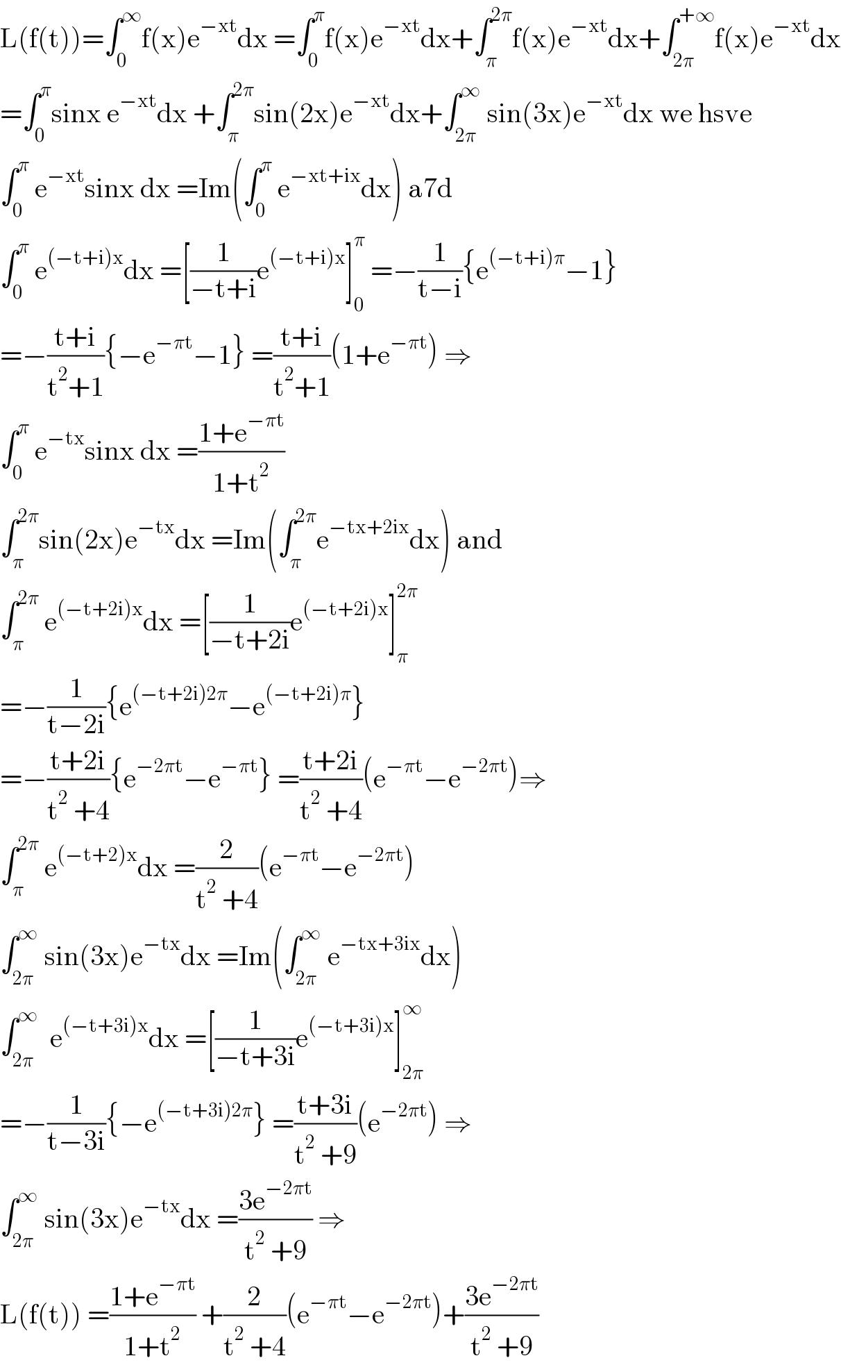 L(f(t))=∫_0 ^∞ f(x)e^(−xt) dx =∫_0 ^π f(x)e^(−xt) dx+∫_π ^(2π) f(x)e^(−xt) dx+∫_(2π) ^(+∞) f(x)e^(−xt) dx  =∫_0 ^π sinx e^(−xt) dx +∫_π ^(2π) sin(2x)e^(−xt) dx+∫_(2π) ^∞  sin(3x)e^(−xt) dx we hsve  ∫_0 ^π  e^(−xt) sinx dx =Im(∫_0 ^π  e^(−xt+ix) dx) a7d  ∫_0 ^π  e^((−t+i)x) dx =[(1/(−t+i))e^((−t+i)x) ]_0 ^π  =−(1/(t−i)){e^((−t+i)π) −1}  =−((t+i)/(t^2 +1)){−e^(−πt) −1} =((t+i)/(t^2 +1))(1+e^(−πt) ) ⇒  ∫_0 ^π  e^(−tx) sinx dx =((1+e^(−πt) )/(1+t^2 ))  ∫_π ^(2π) sin(2x)e^(−tx) dx =Im(∫_π ^(2π) e^(−tx+2ix) dx) and  ∫_π ^(2π)  e^((−t+2i)x) dx =[(1/(−t+2i))e^((−t+2i)x) ]_π ^(2π)   =−(1/(t−2i)){e^((−t+2i)2π) −e^((−t+2i)π) }  =−((t+2i)/(t^2  +4)){e^(−2πt) −e^(−πt) } =((t+2i)/(t^2  +4))(e^(−πt) −e^(−2πt) )⇒  ∫_π ^(2π)  e^((−t+2)x) dx =(2/(t^2  +4))(e^(−πt) −e^(−2πt) )  ∫_(2π) ^∞  sin(3x)e^(−tx) dx =Im(∫_(2π) ^∞  e^(−tx+3ix) dx)  ∫_(2π) ^∞   e^((−t+3i)x) dx =[(1/(−t+3i))e^((−t+3i)x) ]_(2π) ^∞   =−(1/(t−3i)){−e^((−t+3i)2π) } =((t+3i)/(t^2  +9))(e^(−2πt) ) ⇒  ∫_(2π) ^∞  sin(3x)e^(−tx) dx =((3e^(−2πt) )/(t^2  +9)) ⇒  L(f(t)) =((1+e^(−πt) )/(1+t^2 )) +(2/(t^2  +4))(e^(−πt) −e^(−2πt) )+((3e^(−2πt) )/(t^2  +9))  
